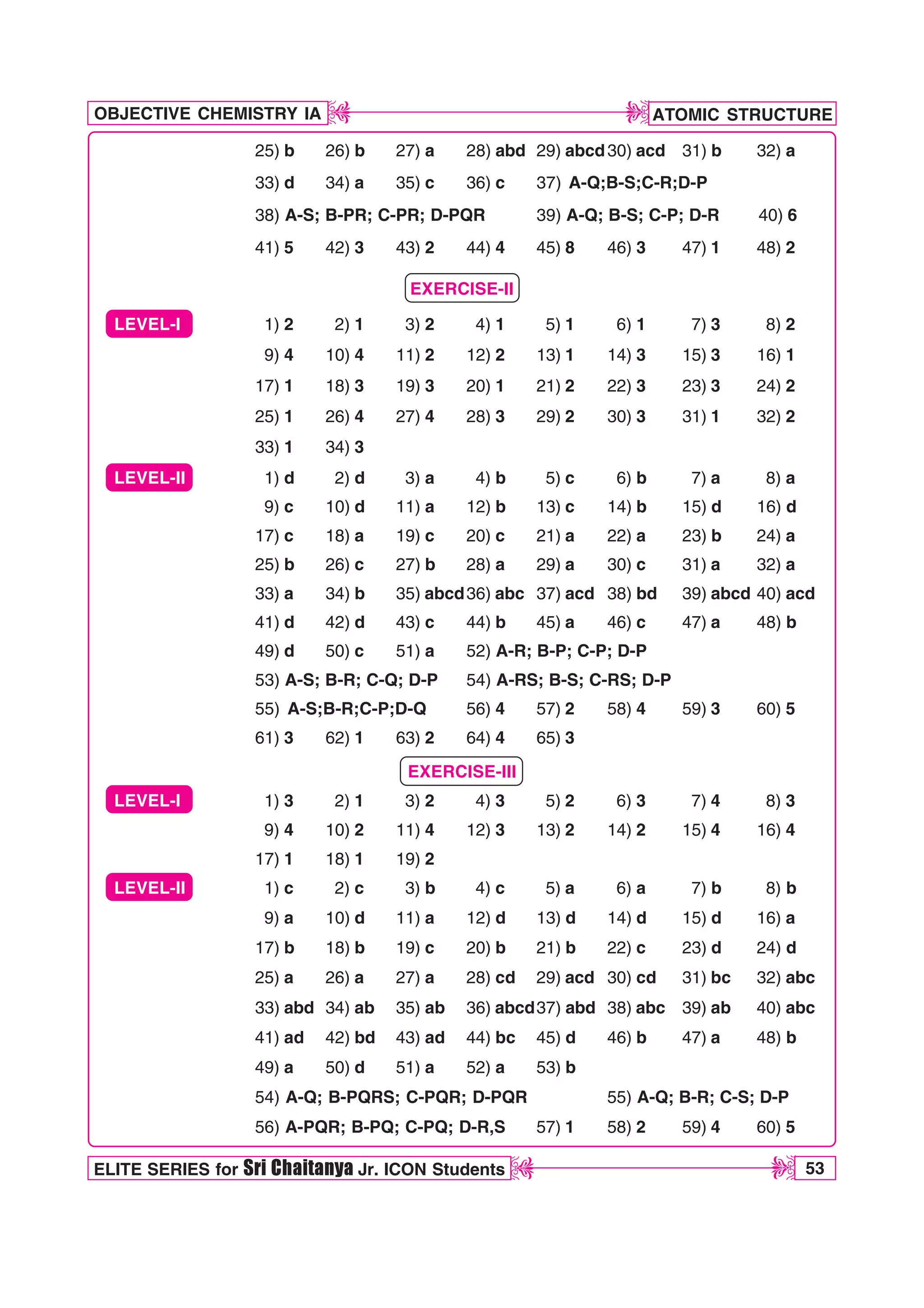 ATOMIC STRUCTURE
53
OBJECTIVE CHEMISTRY IA
ELITE SERIES for Sri Chaitanya Jr. ICON Students
D
D
D
D
25) b 26) b 27) a 28) abd 29) abcd30) acd 31) b 32) a
33) d 34) a 35) c 36) c 37) A-Q;B-S;C-R;D-P
38) A-S; B-PR; C-PR; D-PQR 39) A-Q; B-S; C-P; D-R 40) 6
41) 5 42) 3 43) 2 44) 4 45) 8 46) 3 47) 1 48) 2
EXERCISE-II
LEVEL-I 1) 2 2) 1 3) 2 4) 1 5) 1 6) 1 7) 3 8) 2
9) 4 10) 4 11) 2 12) 2 13) 1 14) 3 15) 3 16) 1
17) 1 18) 3 19) 3 20) 1 21) 2 22) 3 23) 3 24) 2
25) 1 26) 4 27) 4 28) 3 29) 2 30) 3 31) 1 32) 2
33) 1 34) 3
LEVEL-II 1) d 2) d 3) a 4) b 5) c 6) b 7) a 8) a
9) c 10) d 11) a 12) b 13) c 14) b 15) d 16) d
17) c 18) a 19) c 20) c 21) a 22) a 23) b 24) a
25) b 26) c 27) b 28) a 29) a 30) c 31) a 32) a
33) a 34) b 35) abcd36) abc 37) acd 38) bd 39) abcd 40) acd
41) d 42) d 43) c 44) b 45) a 46) c 47) a 48) b
49) d 50) c 51) a 52) A-R; B-P; C-P; D-P
53) A-S; B-R; C-Q; D-P 54) A-RS; B-S; C-RS; D-P
55) A-S;B-R;C-P;D-Q 56) 4 57) 2 58) 4 59) 3 60) 5
61) 3 62) 1 63) 2 64) 4 65) 3
EXERCISE-III
LEVEL-I 1) 3 2) 1 3) 2 4) 3 5) 2 6) 3 7) 4 8) 3
9) 4 10) 2 11) 4 12) 3 13) 2 14) 2 15) 4 16) 4
17) 1 18) 1 19) 2
LEVEL-II 1) c 2) c 3) b 4) c 5) a 6) a 7) b 8) b
9) a 10) d 11) a 12) d 13) d 14) d 15) d 16) a
17) b 18) b 19) c 20) b 21) b 22) c 23) d 24) d
25) a 26) a 27) a 28) cd 29) acd 30) cd 31) bc 32) abc
33) abd 34) ab 35) ab 36) abcd37) abd 38) abc 39) ab 40) abc
41) ad 42) bd 43) ad 44) bc 45) d 46) b 47) a 48) b
49) a 50) d 51) a 52) a 53) b
54) A-Q; B-PQRS; C-PQR; D-PQR 55) A-Q; B-R; C-S; D-P
56) A-PQR; B-PQ; C-PQ; D-R,S 57) 1 58) 2 59) 4 60) 5
 