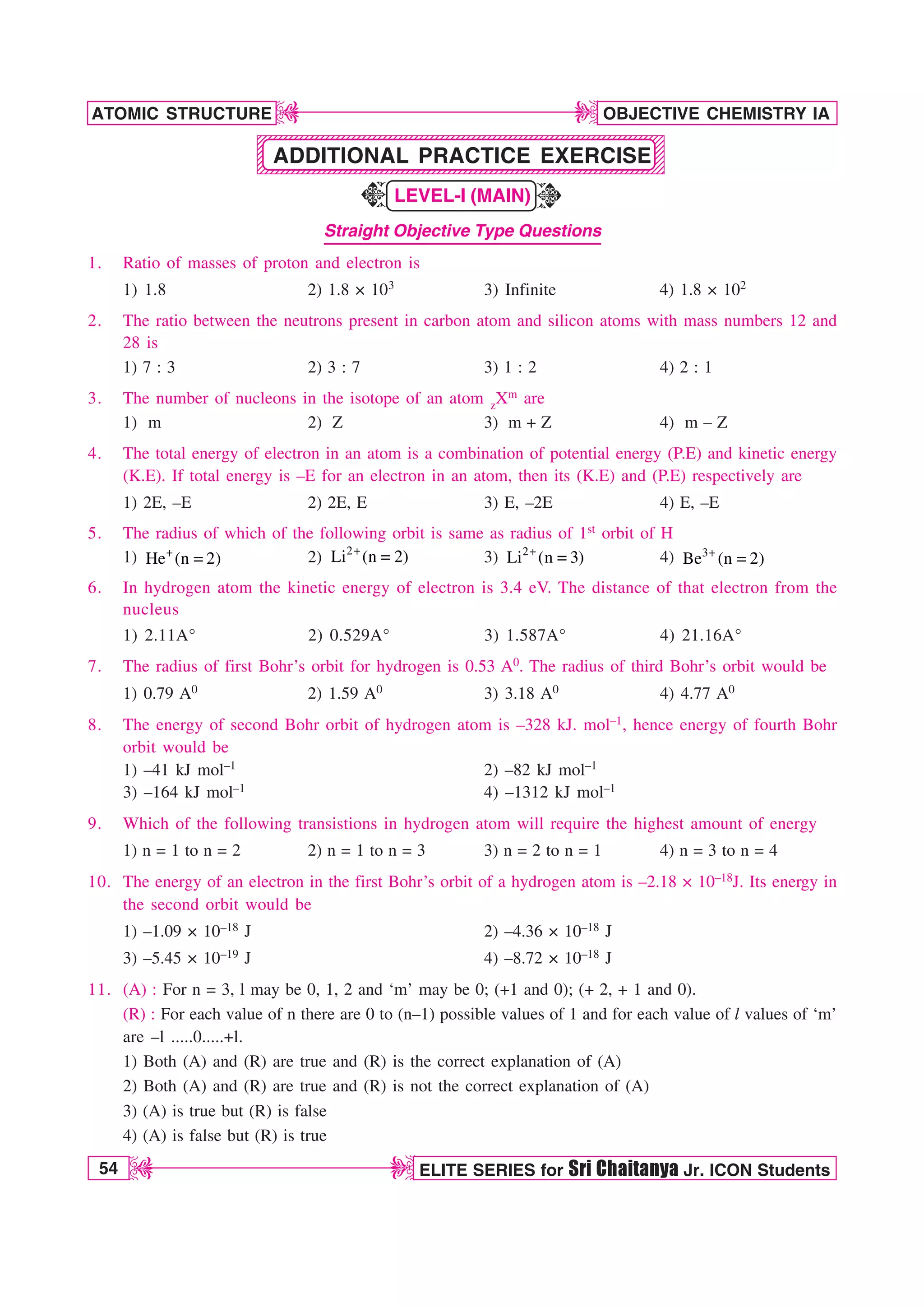 54 ELITE SERIES for Sri Chaitanya Jr. ICON Students
OBJECTIVE CHEMISTRY IA
ATOMIC STRUCTURE
D
D
D
D
1234567890123456789012345678901212345678901234567890123456789012123456789012345
1234567890123456789012345678901212345678901234567890123456789012123456789012345
1234567890123456789012345678901212345678901234567890123456789012123456789012345
1234567890123456789012345678901212345678901234567890123456789012123456789012345
1234567890123456789012345678901212345678901234567890123456789012123456789012345
1234567890123456789012345678901212345678901234567890123456789012123456789012345
1234567890123456789012345678901212345678901234567890123456789012123456789012345
1234567890123456789012345678901212345678901234567890123456789012123456789012345
K
K
ADDITIONAL PRACTICE EXERCISE
LEVEL-I (MAIN)
Straight Objective Type Questions
1. Ratio of masses of proton and electron is
1) 1.8 2) 1.8 × 103 3) Infinite 4) 1.8 × 102
2. The ratio between the neutrons present in carbon atom and silicon atoms with mass numbers 12 and
28 is
1) 7 : 3 2) 3 : 7 3) 1 : 2 4) 2 : 1
3. The number of nucleons in the isotope of an atom zXm are
1) m 2) Z 3) m + Z 4) m – Z
4. The total energy of electron in an atom is a combination of potential energy (P.E) and kinetic energy
(K.E). If total energy is –E for an electron in an atom, then its (K.E) and (P.E) respectively are
1) 2E, –E 2) 2E, E 3) E, –2E 4) E, –E
5. The radius of which of the following orbit is same as radius of 1st orbit of H
1) He (n 2)
 2) 2
Li (n 2)
 3) 2
Li (n 3)
 4) 3
Be (n 2)

6. In hydrogen atom the kinetic energy of electron is 3.4 eV. The distance of that electron from the
nucleus
1) 2.11A° 2) 0.529A° 3) 1.587A° 4) 21.16A°
7. The radius of first Bohr’s orbit for hydrogen is 0.53 A0. The radius of third Bohr’s orbit would be
1) 0.79 A0 2) 1.59 A0 3) 3.18 A0 4) 4.77 A0
8. The energy of second Bohr orbit of hydrogen atom is –328 kJ. mol–1, hence energy of fourth Bohr
orbit would be
1) –41 kJ mol–1 2) –82 kJ mol–1
3) –164 kJ mol–1 4) –1312 kJ mol–1
9. Which of the following transistions in hydrogen atom will require the highest amount of energy
1) n = 1 to n = 2 2) n = 1 to n = 3 3) n = 2 to n = 1 4) n = 3 to n = 4
10. The energy of an electron in the first Bohr’s orbit of a hydrogen atom is –2.18 × 10–18J. Its energy in
the second orbit would be
1) –1.09 × 10–18 J 2) –4.36 × 10–18 J
3) –5.45 × 10–19 J 4) –8.72 × 10–18 J
11. (A) : For n = 3, l may be 0, 1, 2 and ‘m’ may be 0; (+1 and 0); (+ 2, + 1 and 0).
(R) : For each value of n there are 0 to (n–1) possible values of 1 and for each value of l values of ‘m’
are –l .....0.....+l.
1) Both (A) and (R) are true and (R) is the correct explanation of (A)
2) Both (A) and (R) are true and (R) is not the correct explanation of (A)
3) (A) is true but (R) is false
4) (A) is false but (R) is true
 