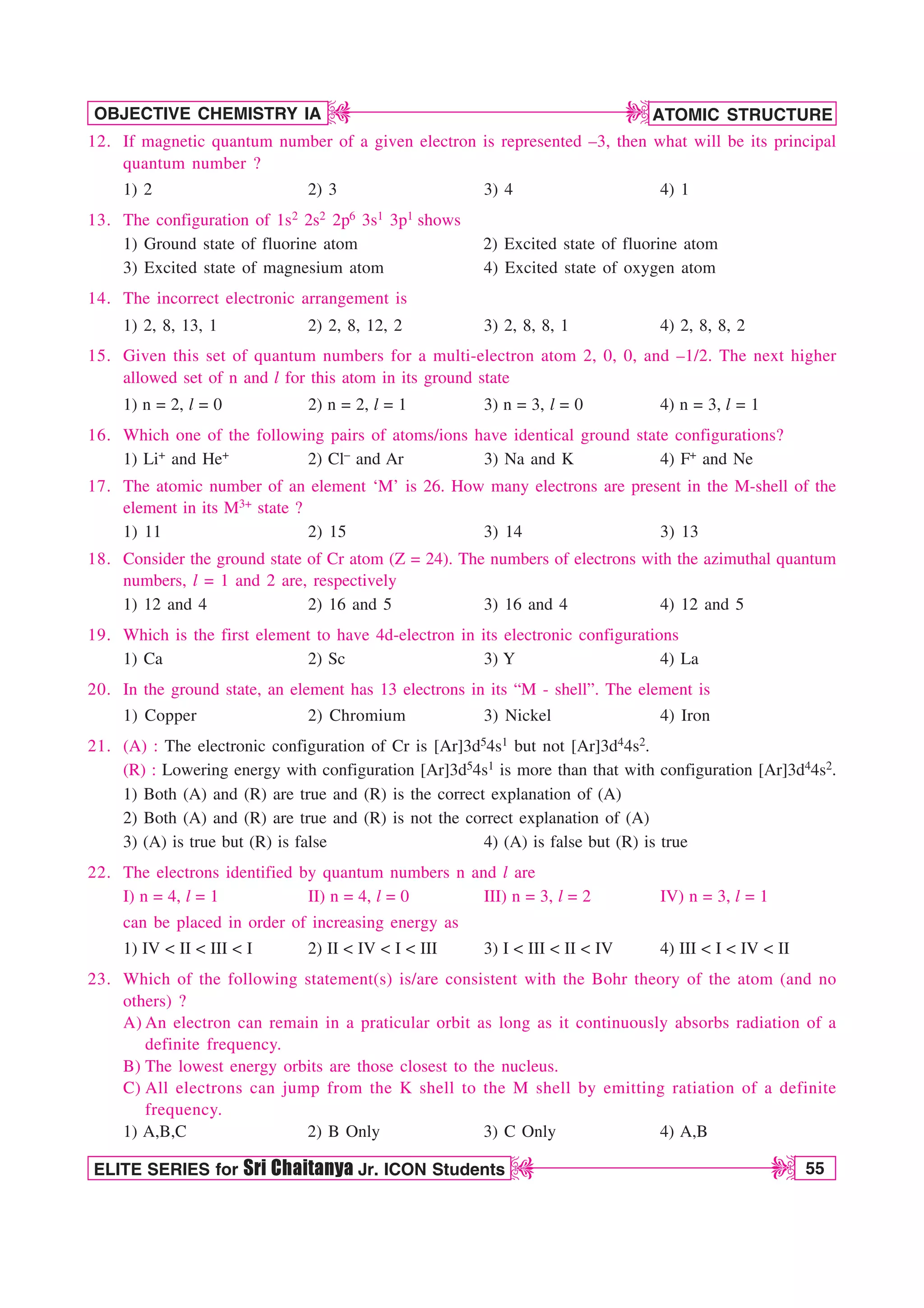 ATOMIC STRUCTURE
55
OBJECTIVE CHEMISTRY IA
ELITE SERIES for Sri Chaitanya Jr. ICON Students
D
D
D
D
12. If magnetic quantum number of a given electron is represented –3, then what will be its principal
quantum number ?
1) 2 2) 3 3) 4 4) 1
13. The configuration of 1s2 2s2 2p6 3s1 3p1 shows
1) Ground state of fluorine atom 2) Excited state of fluorine atom
3) Excited state of magnesium atom 4) Excited state of oxygen atom
14. The incorrect electronic arrangement is
1) 2, 8, 13, 1 2) 2, 8, 12, 2 3) 2, 8, 8, 1 4) 2, 8, 8, 2
15. Given this set of quantum numbers for a multi-electron atom 2, 0, 0, and –1/2. The next higher
allowed set of n and l for this atom in its ground state
1) n = 2, l = 0 2) n = 2, l = 1 3) n = 3, l = 0 4) n = 3, l = 1
16. Which one of the following pairs of atoms/ions have identical ground state configurations?
1) Li+ and He+ 2) Cl– and Ar 3) Na and K 4) F+ and Ne
17. The atomic number of an element ‘M’ is 26. How many electrons are present in the M-shell of the
element in its M3+ state ?
1) 11 2) 15 3) 14 3) 13
18. Consider the ground state of Cr atom (Z = 24). The numbers of electrons with the azimuthal quantum
numbers, l = 1 and 2 are, respectively
1) 12 and 4 2) 16 and 5 3) 16 and 4 4) 12 and 5
19. Which is the first element to have 4d-electron in its electronic configurations
1) Ca 2) Sc 3) Y 4) La
20. In the ground state, an element has 13 electrons in its “M - shell”. The element is
1) Copper 2) Chromium 3) Nickel 4) Iron
21. (A) : The electronic configuration of Cr is [Ar]3d54s1 but not [Ar]3d44s2.
(R) : Lowering energy with configuration [Ar]3d54s1 is more than that with configuration [Ar]3d44s2.
1) Both (A) and (R) are true and (R) is the correct explanation of (A)
2) Both (A) and (R) are true and (R) is not the correct explanation of (A)
3) (A) is true but (R) is false 4) (A) is false but (R) is true
22. The electrons identified by quantum numbers n and l are
I) n = 4, l = 1 II) n = 4, l = 0 III) n = 3, l = 2 IV) n = 3, l = 1
can be placed in order of increasing energy as
1) IV  II  III  I 2) II  IV  I  III 3) I  III  II  IV 4) III  I  IV  II
23. Which of the following statement(s) is/are consistent with the Bohr theory of the atom (and no
others) ?
A) An electron can remain in a praticular orbit as long as it continuously absorbs radiation of a
definite frequency.
B) The lowest energy orbits are those closest to the nucleus.
C) All electrons can jump from the K shell to the M shell by emitting ratiation of a definite
frequency.
1) A,B,C 2) B Only 3) C Only 4) A,B
 