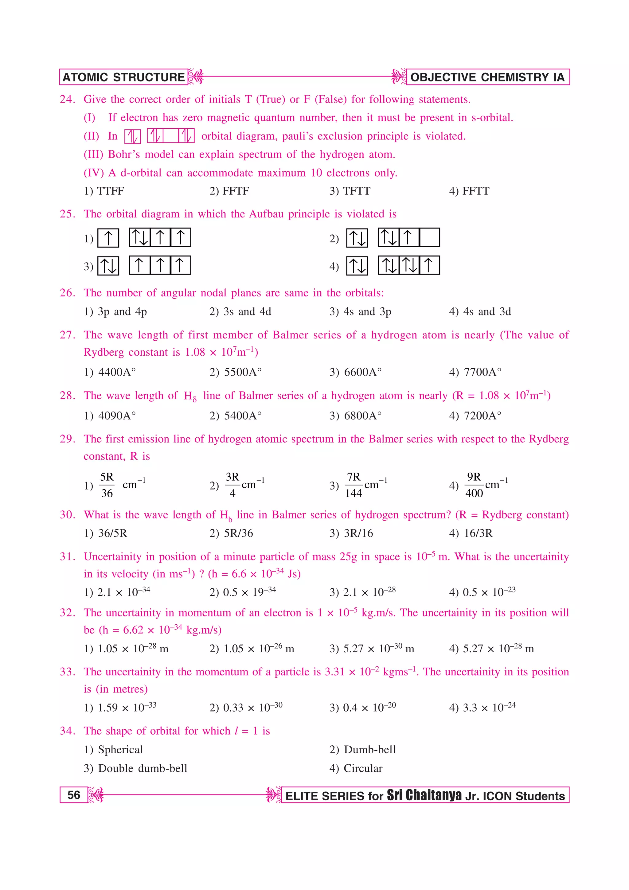 56 ELITE SERIES for Sri Chaitanya Jr. ICON Students
OBJECTIVE CHEMISTRY IA
ATOMIC STRUCTURE
D
D
D
D
24. Give the correct order of initials T (True) or F (False) for following statements.
(I) If electron has zero magnetic quantum number, then it must be present in s-orbital.
(II) In orbital diagram, pauli’s exclusion principle is violated.
(III) Bohr’s model can explain spectrum of the hydrogen atom.
(IV) A d-orbital can accommodate maximum 10 electrons only.
1) TTFF 2) FFTF 3) TFTT 4) FFTT
25. The orbital diagram in which the Aufbau principle is violated is
1) ↑ ↑↓ ↑ ↑ 2) ↑ ↑↓ ↑
↓
3) ↑ ↑ ↑
↑
↓ 4) ↑ ↑ ↑
↑
↓ ↓
↓
26. The number of angular nodal planes are same in the orbitals:
1) 3p and 4p 2) 3s and 4d 3) 4s and 3p 4) 4s and 3d
27. The wave length of first member of Balmer series of a hydrogen atom is nearly (The value of
Rydberg constant is 1.08 × 107m–1)
1) 4400A° 2) 5500A° 3) 6600A° 4) 7700A°
28. The wave length of E
H line of Balmer series of a hydrogen atom is nearly (R = 1.08 × 107m–1)
1) 4090A° 2) 5400A° 3) 6800A° 4) 7200A°
29. The first emission line of hydrogen atomic spectrum in the Balmer series with respect to the Rydberg
constant, R is
1)
1
5R
cm
36
2)
1
3R
cm
4
3)
1
7R
cm
144
4)
1
9R
cm
400
30. What is the wave length of Hb line in Balmer series of hydrogen spectrum? (R = Rydberg constant)
1) 36/5R 2) 5R/36 3) 3R/16 4) 16/3R
31. Uncertainity in position of a minute particle of mass 25g in space is 10–5 m. What is the uncertainity
in its velocity (in ms–1) ? (h = 6.6 × 10–34 Js)
1) 2.1 × 10–34 2) 0.5 × 19–34 3) 2.1 × 10–28 4) 0.5 × 10–23
32. The uncertainity in momentum of an electron is 1 × 10–5 kg.m/s. The uncertainity in its position will
be (h = 6.62 × 10–34 kg.m/s)
1) 1.05 × 10–28 m 2) 1.05 × 10–26 m 3) 5.27 × 10–30 m 4) 5.27 × 10–28 m
33. The uncertainity in the momentum of a particle is 3.31 × 10–2 kgms–1. The uncertainity in its position
is (in metres)
1) 1.59 × 10–33 2) 0.33 × 10–30 3) 0.4 × 10–20 4) 3.3 × 10–24
34. The shape of orbital for which l = 1 is
1) Spherical 2) Dumb-bell
3) Double dumb-bell 4) Circular
 