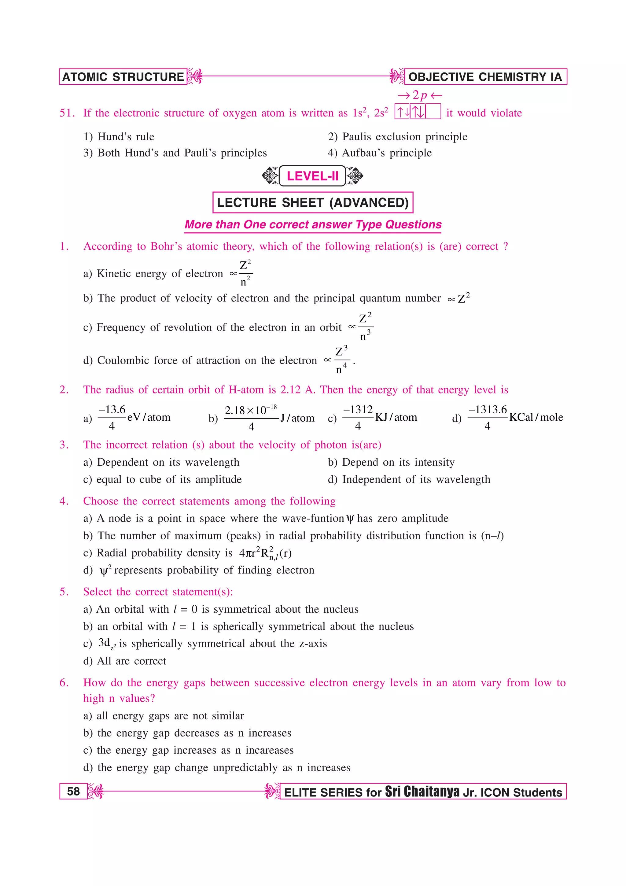 58 ELITE SERIES for Sri Chaitanya Jr. ICON Students
OBJECTIVE CHEMISTRY IA
ATOMIC STRUCTURE
D
D
D
D
51. If the electronic structure of oxygen atom is written as 1s2, 2s2 ↓
↑ ↑↓
2p
→ ←
it would violate
1) Hund’s rule 2) Paulis exclusion principle
3) Both Hund’s and Pauli’s principles 4) Aufbau’s principle
LEVEL-II
LECTURE SHEET (ADVANCED)
More than One correct answer Type Questions
1. According to Bohr’s atomic theory, which of the following relation(s) is (are) correct ?
a) Kinetic energy of electron
2
2
Z
n
t
b) The product of velocity of electron and the principal quantum number 2
Z
t
c) Frequency of revolution of the electron in an orbit
2
3
Z
n
t
d) Coulombic force of attraction on the electron
3
4
Z
n
t .
2. The radius of certain orbit of H-atom is 2.12 A. Then the energy of that energy level is
a)
13.6
eV /atom
4

b)
18
2.18 10
J /atom
4

s
c)
1312
KJ /atom
4

d)
1313.6
KCal /mole
4

3. The incorrect relation (s) about the velocity of photon is(are)
a) Dependent on its wavelength b) Depend on its intensity
c) equal to cube of its amplitude d) Independent of its wavelength
4. Choose the correct statements among the following
a) A node is a point in space where the wave-funtion Z has zero amplitude
b) The number of maximum (peaks) in radial probability distribution function is (n–l)
c) Radial probability density is 2 2
n,
4 r R (r)
Q l
d) 2
Z represents probability of finding electron
5. Select the correct statement(s):
a) An orbital with l = 0 is symmetrical about the nucleus
b) an orbital with l = 1 is spherically symmetrical about the nucleus
c) 2
z
3d is spherically symmetrical about the z-axis
d) All are correct
6. How do the energy gaps between successive electron energy levels in an atom vary from low to
high n values?
a) all energy gaps are not similar
b) the energy gap decreases as n increases
c) the energy gap increases as n incareases
d) the energy gap change unpredictably as n increases
K
K
 