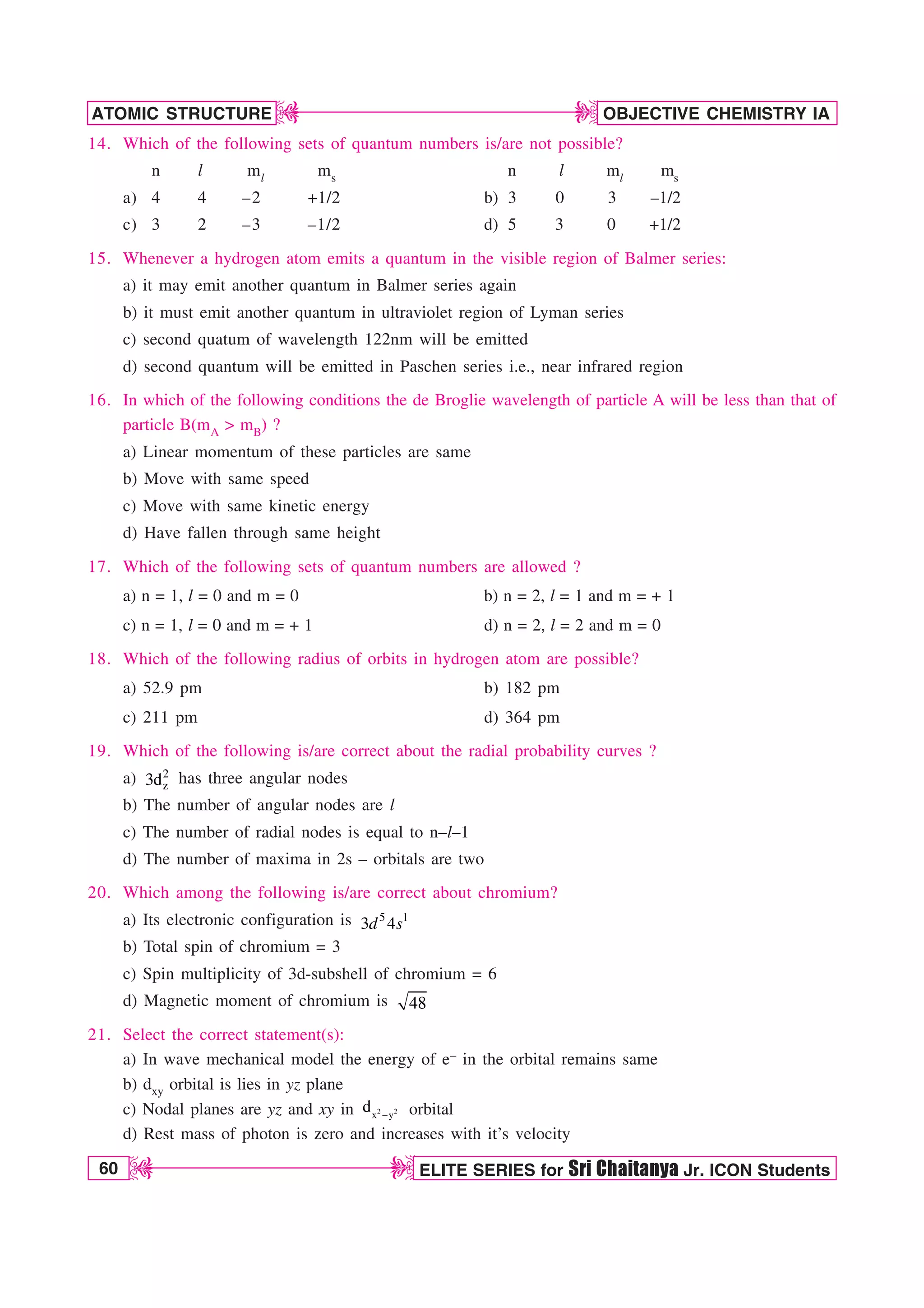 60 ELITE SERIES for Sri Chaitanya Jr. ICON Students
OBJECTIVE CHEMISTRY IA
ATOMIC STRUCTURE
D
D
D
D
14. Which of the following sets of quantum numbers is/are not possible?
n l ml ms n l ml ms
a) 4 4 –2 +1/2 b) 3 0 3 –1/2
c) 3 2 –3 –1/2 d) 5 3 0 +1/2
15. Whenever a hydrogen atom emits a quantum in the visible region of Balmer series:
a) it may emit another quantum in Balmer series again
b) it must emit another quantum in ultraviolet region of Lyman series
c) second quatum of wavelength 122nm will be emitted
d) second quantum will be emitted in Paschen series i.e., near infrared region
16. In which of the following conditions the de Broglie wavelength of particle A will be less than that of
particle B(mA  mB) ?
a) Linear momentum of these particles are same
b) Move with same speed
c) Move with same kinetic energy
d) Have fallen through same height
17. Which of the following sets of quantum numbers are allowed ?
a) n = 1, l = 0 and m = 0 b) n = 2, l = 1 and m = + 1
c) n = 1, l = 0 and m = + 1 d) n = 2, l = 2 and m = 0
18. Which of the following radius of orbits in hydrogen atom are possible?
a) 52.9 pm b) 182 pm
c) 211 pm d) 364 pm
19. Which of the following is/are correct about the radial probability curves ?
a) 2
z
3d has three angular nodes
b) The number of angular nodes are l
c) The number of radial nodes is equal to n–l–1
d) The number of maxima in 2s – orbitals are two
20. Which among the following is/are correct about chromium?
a) Its electronic configuration is 5 1
3 4
d s
b) Total spin of chromium = 3
c) Spin multiplicity of 3d-subshell of chromium = 6
d) Magnetic moment of chromium is 48
21. Select the correct statement(s):
a) In wave mechanical model the energy of e– in the orbital remains same
b) dxy orbital is lies in yz plane
c) Nodal planes are yz and xy in 2 2
x y
d  orbital
d) Rest mass of photon is zero and increases with it’s velocity
 