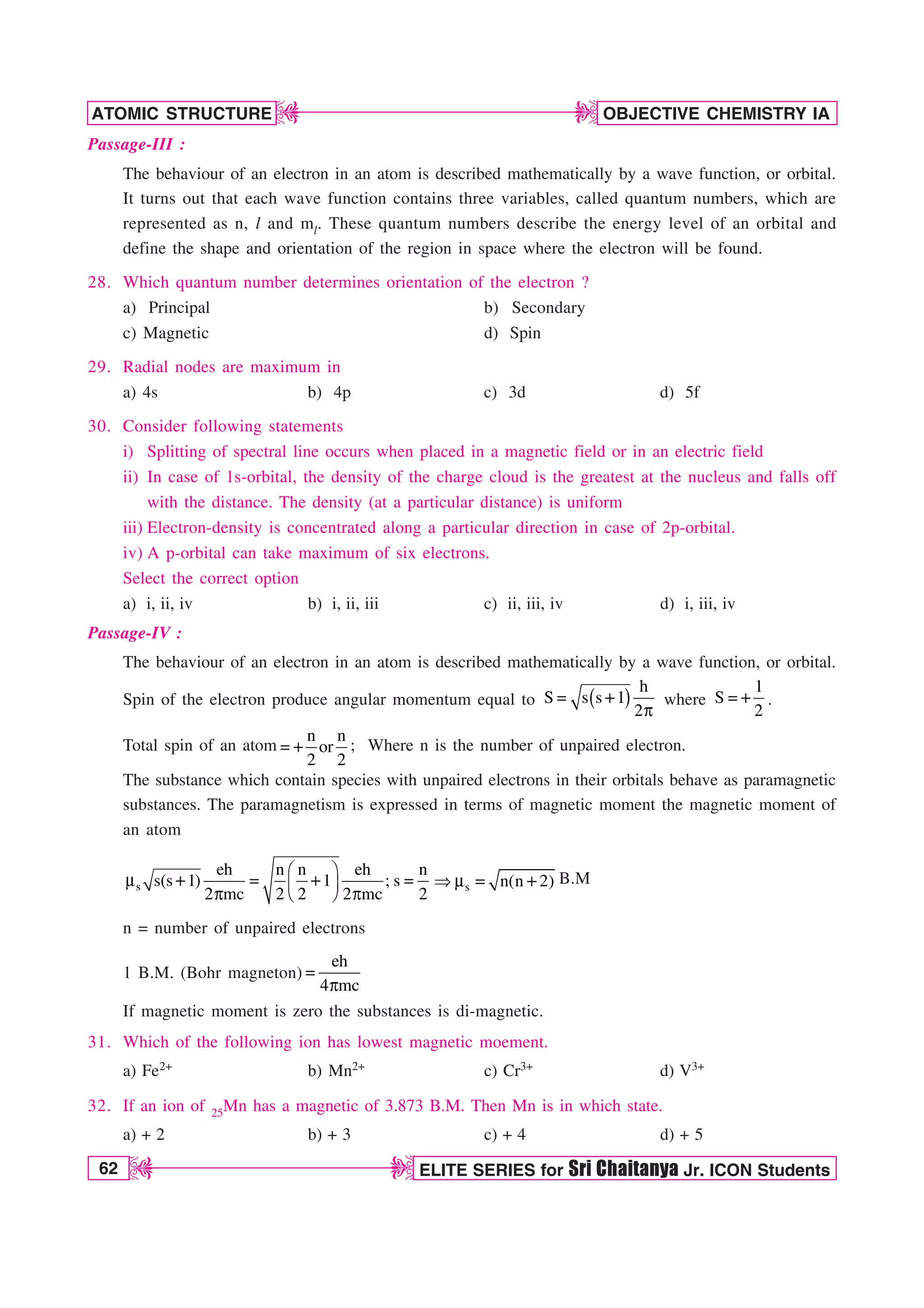 62 ELITE SERIES for Sri Chaitanya Jr. ICON Students
OBJECTIVE CHEMISTRY IA
ATOMIC STRUCTURE
D
D
D
D
Passage-III :
The behaviour of an electron in an atom is described mathematically by a wave function, or orbital.
It turns out that each wave function contains three variables, called quantum numbers, which are
represented as n, l and ml. These quantum numbers describe the energy level of an orbital and
define the shape and orientation of the region in space where the electron will be found.
28. Which quantum number determines orientation of the electron ?
a) Principal b) Secondary
c) Magnetic d) Spin
29. Radial nodes are maximum in
a) 4s b) 4p c) 3d d) 5f
30. Consider following statements
i) Splitting of spectral line occurs when placed in a magnetic field or in an electric field
ii) In case of 1s-orbital, the density of the charge cloud is the greatest at the nucleus and falls off
with the distance. The density (at a particular distance) is uniform
iii) Electron-density is concentrated along a particular direction in case of 2p-orbital.
iv) A p-orbital can take maximum of six electrons.
Select the correct option
a) i, ii, iv b) i, ii, iii c) ii, iii, iv d) i, iii, iv
Passage-IV :
The behaviour of an electron in an atom is described mathematically by a wave function, or orbital.
Spin of the electron produce angular momentum equal to
h
S s s 1
2

Q
where
1
S
2
 .
Total spin of an atom
n n
or
2 2
 ; Where n is the number of unpaired electron.
The substance which contain species with unpaired electrons in their orbitals behave as paramagnetic
substances. The paramagnetism is expressed in terms of magnetic moment the magnetic moment of
an atom
s
eh n n eh n
s(s 1) 1 ; s
2 mc 2 2 2 mc 2
¥ ´
N  
¦ µ
§ ¶
Q Q
s n(n 2)
N  B.M
n = number of unpaired electrons
1 B.M. (Bohr magneton)
eh
4 mc

Q
If magnetic moment is zero the substances is di-magnetic.
31. Which of the following ion has lowest magnetic moement.
a) Fe2+ b) Mn2+ c) Cr3+ d) V3+
32. If an ion of 25Mn has a magnetic of 3.873 B.M. Then Mn is in which state.
a) + 2 b) + 3 c) + 4 d) + 5
 