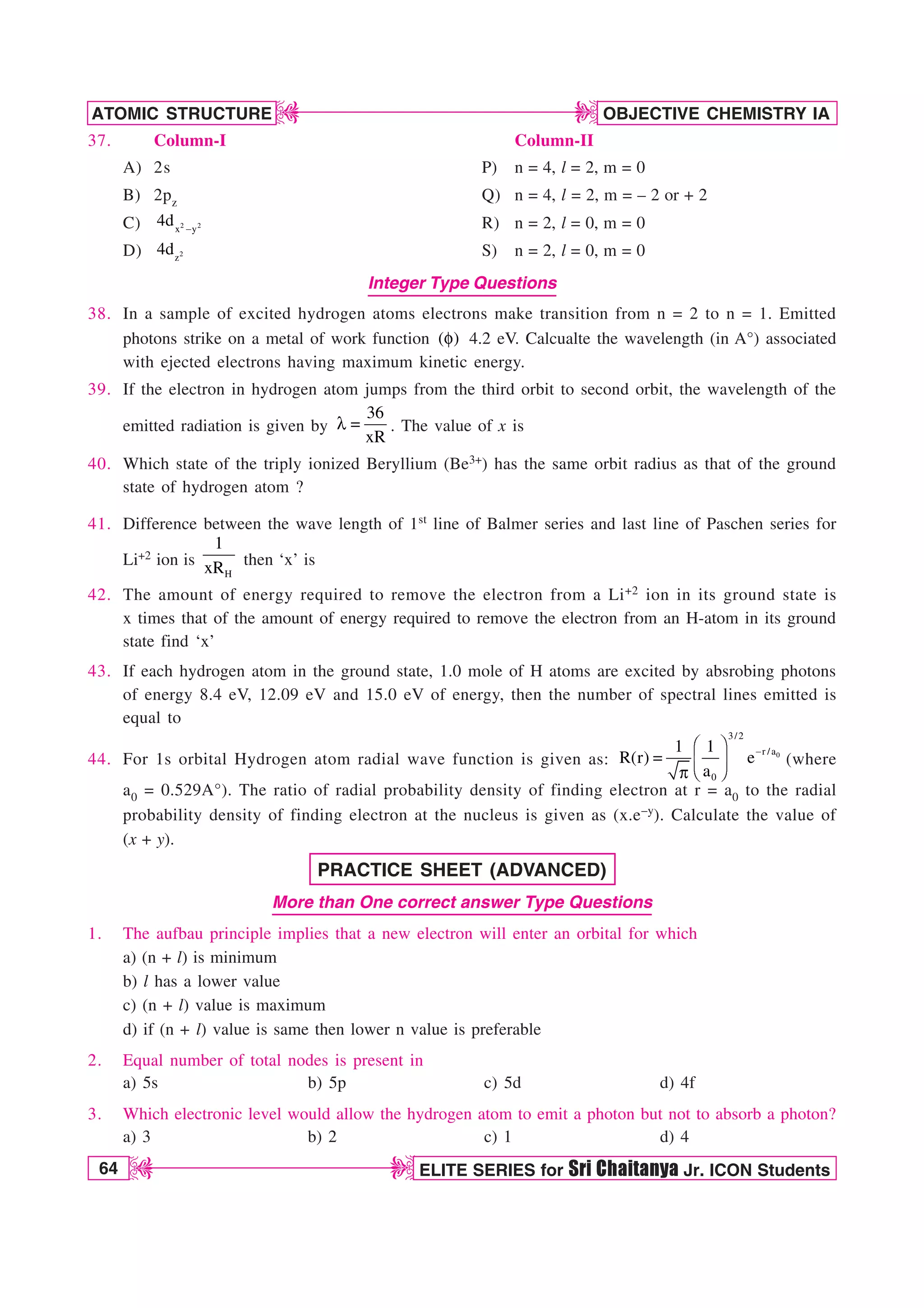 64 ELITE SERIES for Sri Chaitanya Jr. ICON Students
OBJECTIVE CHEMISTRY IA
ATOMIC STRUCTURE
D
D
D
D
37. Column-I Column-II
A) 2s P) n = 4, l = 2, m = 0
B) 2pz Q) n = 4, l = 2, m = – 2 or + 2
C) 2 2
x y
4d  R) n = 2, l = 0, m = 0
D) 2
z
4d S) n = 2, l = 0, m = 0
Integer Type Questions
38. In a sample of excited hydrogen atoms electrons make transition from n = 2 to n = 1. Emitted
photons strike on a metal of work function ( )
G 4.2 eV. Calcualte the wavelength (in A°) associated
with ejected electrons having maximum kinetic energy.
39. If the electron in hydrogen atom jumps from the third orbit to second orbit, the wavelength of the
emitted radiation is given by
36
xR
M  . The value of x is
40. Which state of the triply ionized Beryllium (Be3+) has the same orbit radius as that of the ground
state of hydrogen atom ?
41. Difference between the wave length of 1st line of Balmer series and last line of Paschen series for
Li+2 ion is
H
1
xR then ‘x’ is
42. The amount of energy required to remove the electron from a Li+2 ion in its ground state is
x times that of the amount of energy required to remove the electron from an H-atom in its ground
state find ‘x’
43. If each hydrogen atom in the ground state, 1.0 mole of H atoms are excited by absrobing photons
of energy 8.4 eV, 12.09 eV and 15.0 eV of energy, then the number of spectral lines emitted is
equal to
44. For 1s orbital Hydrogen atom radial wave function is given as: 0
3/2
r /a
0
1 1
R(r) e
a

¥ ´

¦ µ
§ ¶
Q
(where
a0 = 0.529A°). The ratio of radial probability density of finding electron at r = a0 to the radial
probability density of finding electron at the nucleus is given as (x.e–y). Calculate the value of
(x + y).
PRACTICE SHEET (ADVANCED)
More than One correct answer Type Questions
1. The aufbau principle implies that a new electron will enter an orbital for which
a) (n + l) is minimum
b) l has a lower value
c) (n + l) value is maximum
d) if (n + l) value is same then lower n value is preferable
2. Equal number of total nodes is present in
a) 5s b) 5p c) 5d d) 4f
3. Which electronic level would allow the hydrogen atom to emit a photon but not to absorb a photon?
a) 3 b) 2 c) 1 d) 4
 