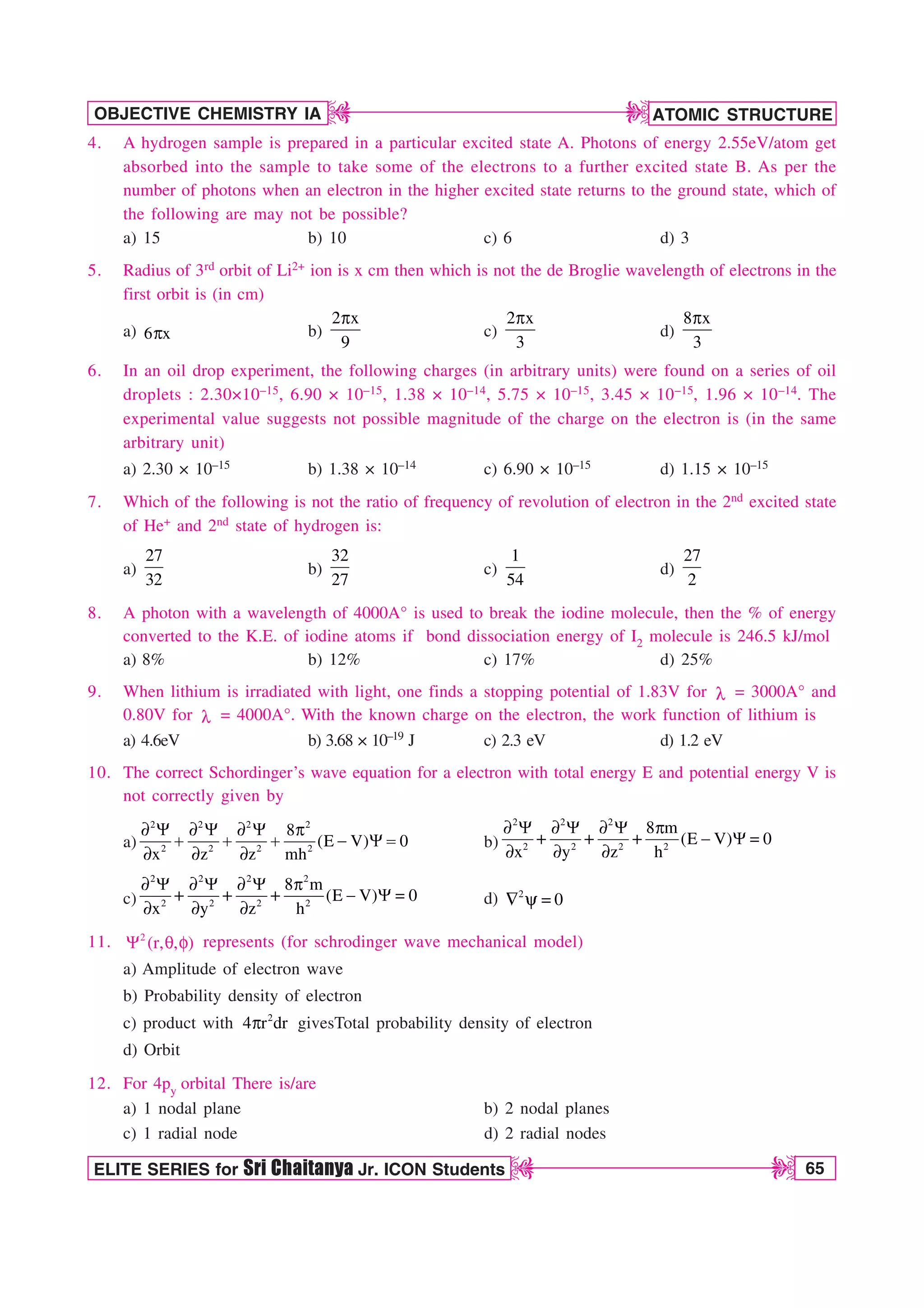 ATOMIC STRUCTURE
65
OBJECTIVE CHEMISTRY IA
ELITE SERIES for Sri Chaitanya Jr. ICON Students
D
D
D
D
4. A hydrogen sample is prepared in a particular excited state A. Photons of energy 2.55eV/atom get
absorbed into the sample to take some of the electrons to a further excited state B. As per the
number of photons when an electron in the higher excited state returns to the ground state, which of
the following are may not be possible?
a) 15 b) 10 c) 6 d) 3
5. Radius of 3rd orbit of Li2+ ion is x cm then which is not the de Broglie wavelength of electrons in the
first orbit is (in cm)
a) 6 x
Q b)
2 x
9
Q
c)
2 x
3
Q
d)
8 x
3
Q
6. In an oil drop experiment, the following charges (in arbitrary units) were found on a series of oil
droplets : 2.30×10–15, 6.90 × 10–15, 1.38 × 10–14, 5.75 × 10–15, 3.45 × 10–15, 1.96 × 10–14. The
experimental value suggests not possible magnitude of the charge on the electron is (in the same
arbitrary unit)
a) 2.30 × 10–15 b) 1.38 × 10–14 c) 6.90 × 10–15 d) 1.15 × 10–15
7. Which of the following is not the ratio of frequency of revolution of electron in the 2nd excited state
of He+ and 2nd state of hydrogen is:
a)
27
32
b)
32
27
c)
1
54
d)
27
2
8. A photon with a wavelength of 4000A° is used to break the iodine molecule, then the % of energy
converted to the K.E. of iodine atoms if bond dissociation energy of I2 molecule is 246.5 kJ/mol
a) 8% b) 12% c) 17% d) 25%
9. When lithium is irradiated with light, one finds a stopping potential of 1.83V for M = 3000A° and
0.80V for M = 4000A°. With the known charge on the electron, the work function of lithium is
a) 4.6eV b) 3.68 × 10–19 J c) 2.3 eV d) 1.2 eV
10. The correct Schordinger’s wave equation for a electron with total energy E and potential energy V is
not correctly given by
a)
2 2 2 2
2 2 2 2
8
(E V) 0
x z z mh
u : u : u : Q
 : 
u u u
b)
2 2 2
2 2 2 2
8 m
(E V) 0
x y z h
u : u : u : Q
 : 
u u u
c)
2 2 2 2
2 2 2 2
8 m
(E V) 0
x y z h
u : u : u : Q
 : 
u u u
d) 2
0
 Z 
11. 2
(r, , )
: R G represents (for schrodinger wave mechanical model)
a) Amplitude of electron wave
b) Probability density of electron
c) product with 2
4 r dr
Q givesTotal probability density of electron
d) Orbit
12. For 4py orbital There is/are
a) 1 nodal plane b) 2 nodal planes
c) 1 radial node d) 2 radial nodes
 