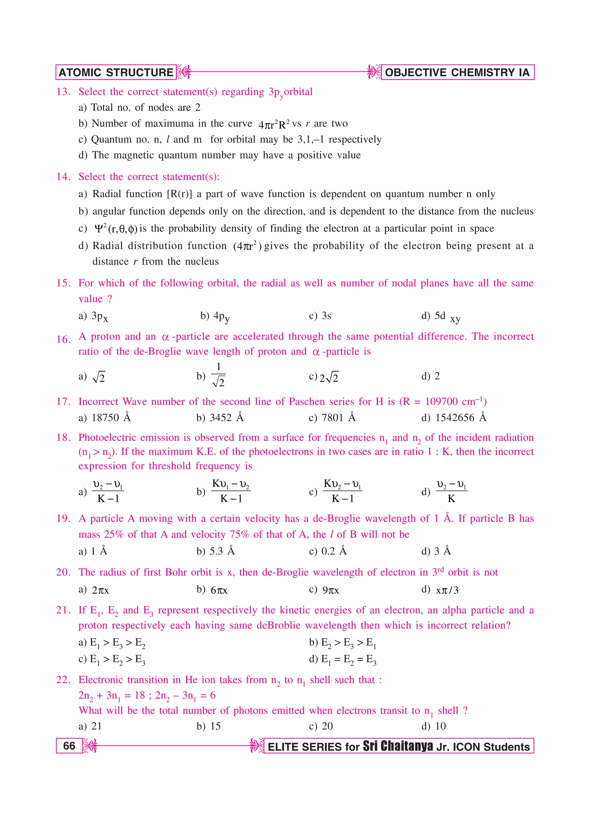 66 ELITE SERIES for Sri Chaitanya Jr. ICON Students
OBJECTIVE CHEMISTRY IA
ATOMIC STRUCTURE
D
D
D
D
13. Select the correct statement(s) regarding 3pyorbital
a) Total no. of nodes are 2
b) Number of maximuma in the curve 2 2
4 r R
Q vs r are two
c) Quantum no. n, l and m for orbital may be 3,1,–1 respectively
d) The magnetic quantum number may have a positive value
14. Select the correct statement(s):
a) Radial function [R(r)] a part of wave function is dependent on quantum number n only
b) angular function depends only on the direction, and is dependent to the distance from the nucleus
c) 2
(r, , )
: R G is the probability density of finding the electron at a particular point in space
d) Radial distribution function 2
(4 r )
Q gives the probability of the electron being present at a
distance r from the nucleus
15. For which of the following orbital, the radial as well as number of nodal planes have all the same
value ?
a) 3px b) 4py c) 3s d) 5d xy
16. A proton and an B -particle are accelerated through the same potential difference. The incorrect
ratio of the de-Broglie wave length of proton and B -particle is
a) 2 b)
1
2
c) 2 2 d) 2
17. Incorrect Wave number of the second line of Paschen series for H is (R = 109700 cm–1)
a) 18750 Å b) 3452 Å c) 7801 Å d) 1542656 Å
18. Photoelectric emission is observed from a surface for frequencies n1 and n2 of the incident radiation
(n1  n2). If the maximum K.E. of the photoelectrons in two cases are in ratio 1 : K, then the incorrect
expression for threshold frequency is
a)
2 1
K 1
V  V

b)
1 2
K
K 1
V  V

c)
2 1
K
K 1
V  V

d)
2 1
K
V  V
19. A particle A moving with a certain velocity has a de-Broglie wavelength of 1 Å. If particle B has
mass 25% of that A and velocity 75% of that of A, the l of B will not be
a) 1 Å b) 5.3 Å c) 0.2 Å d) 3 Å
20. The radius of first Bohr orbit is x, then de-Broglie wavelength of electron in 3rd orbit is not
a) 2 x
Q b) 6 x
Q c) 9 x
Q d) x /3
Q
21. If E1, E2 and E3 represent respectively the kinetic energies of an electron, an alpha particle and a
proton respectively each having same deBroblie wavelength then which is incorrect relation?
a) E1  E3  E2 b) E2  E3  E1
c) E1  E2  E3 d) E1 = E2 = E3
22. Electronic transition in He ion takes from n2 to n1 shell such that :
2n2 + 3n1 = 18 ; 2n2 – 3n1 = 6
What will be the total number of photons emitted when electrons transit to n1 shell ?
a) 21 b) 15 c) 20 d) 10
 