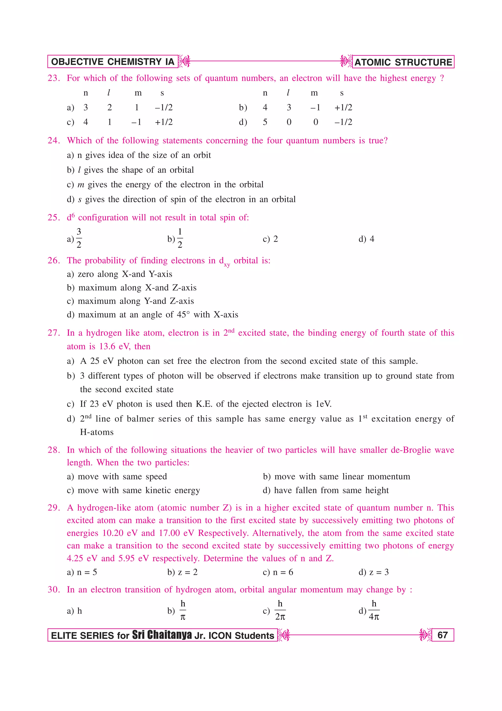 ATOMIC STRUCTURE
67
OBJECTIVE CHEMISTRY IA
ELITE SERIES for Sri Chaitanya Jr. ICON Students
D
D
D
D
23. For which of the following sets of quantum numbers, an electron will have the highest energy ?
n l m s n l m s
a) 3 2 1 –1/2 b) 4 3 –1 +1/2
c) 4 1 –1 +1/2 d) 5 0 0 –1/2
24. Which of the following statements concerning the four quantum numbers is true?
a) n gives idea of the size of an orbit
b) l gives the shape of an orbital
c) m gives the energy of the electron in the orbital
d) s gives the direction of spin of the electron in an orbital
25. d6 configuration will not result in total spin of:
a)
3
2
b)
1
2
c) 2 d) 4
26. The probability of finding electrons in dxy orbital is:
a) zero along X-and Y-axis
b) maximum along X-and Z-axis
c) maximum along Y-and Z-axis
d) maximum at an angle of 45° with X-axis
27. In a hydrogen like atom, electron is in 2nd excited state, the binding energy of fourth state of this
atom is 13.6 eV, then
a) A 25 eV photon can set free the electron from the second excited state of this sample.
b) 3 different types of photon will be observed if electrons make transition up to ground state from
the second excited state
c) If 23 eV photon is used then K.E. of the ejected electron is 1eV.
d) 2nd line of balmer series of this sample has same energy value as 1st excitation energy of
H-atoms
28. In which of the following situations the heavier of two particles will have smaller de-Broglie wave
length. When the two particles:
a) move with same speed b) move with same linear momentum
c) move with same kinetic energy d) have fallen from same height
29. A hydrogen-like atom (atomic number Z) is in a higher excited state of quantum number n. This
excited atom can make a transition to the first excited state by successively emitting two photons of
energies 10.20 eV and 17.00 eV Respectively. Alternatively, the atom from the same excited state
can make a transition to the second excited state by successively emitting two photons of energy
4.25 eV and 5.95 eV respectively. Determine the values of n and Z.
a) n = 5 b) z = 2 c) n = 6 d) z = 3
30. In an electron transition of hydrogen atom, orbital angular momentum may change by :
a) h b)
h
Q
c)
h
2Q
d)
h
4Q
 