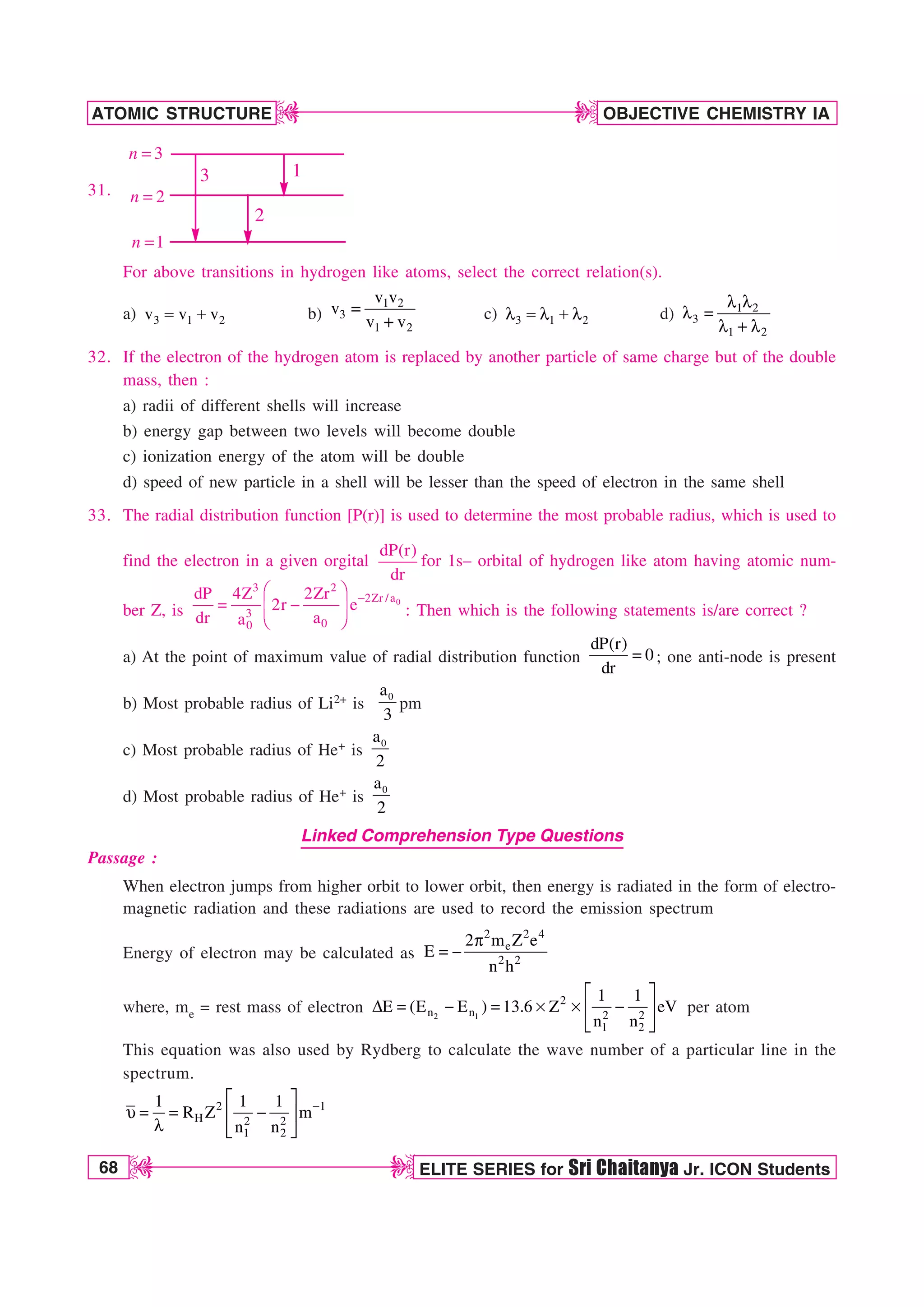68 ELITE SERIES for Sri Chaitanya Jr. ICON Students
OBJECTIVE CHEMISTRY IA
ATOMIC STRUCTURE
D
D
D
D
31.
3
n =
2
n =
1
n =
1
2
3
For above transitions in hydrogen like atoms, select the correct relation(s).
a) 3 1 2
v v v
 b)
1 2
3
1 2
v v
v
v v
 c) 3 1 2
M  M M d) 1 2
3
1 2
M M
M 
M M
32. If the electron of the hydrogen atom is replaced by another particle of same charge but of the double
mass, then :
a) radii of different shells will increase
b) energy gap between two levels will become double
c) ionization energy of the atom will be double
d) speed of new particle in a shell will be lesser than the speed of electron in the same shell
33. The radial distribution function [P(r)] is used to determine the most probable radius, which is used to
find the electron in a given orgital
dP(r)
dr
for 1s– orbital of hydrogen like atom having atomic num-
ber Z, is
0
3 2
2Zr /a
3
0
0
dP 4Z 2Zr
2r e
dr a
a

¥ ´
 
¦ µ
§ ¶
: Then which is the following statements is/are correct ?
a) At the point of maximum value of radial distribution function
dP(r)
0
dr
 ; one anti-node is present
b) Most probable radius of Li2+ is
0
a
3
pm
c) Most probable radius of He+ is
0
a
2
d) Most probable radius of He+ is
0
a
2
Linked Comprehension Type Questions
Passage :
When electron jumps from higher orbit to lower orbit, then energy is radiated in the form of electro-
magnetic radiation and these radiations are used to record the emission spectrum
Energy of electron may be calculated as
2 2 4
e
2 2
2 m Z e
E
n h
Q
 
where, me = rest mass of electron 2 1
2
n n 2 2
1 2
1 1
E (E E ) 13.6 Z eV
n n
¨ ·
%    s s 
© ¸
ª ¹
per atom
This equation was also used by Rydberg to calculate the wave number of a particular line in the
spectrum.
2 1
H 2 2
1 2
1 1 1
R Z m
n n

¨ ·
V   
© ¸
M ª ¹
 