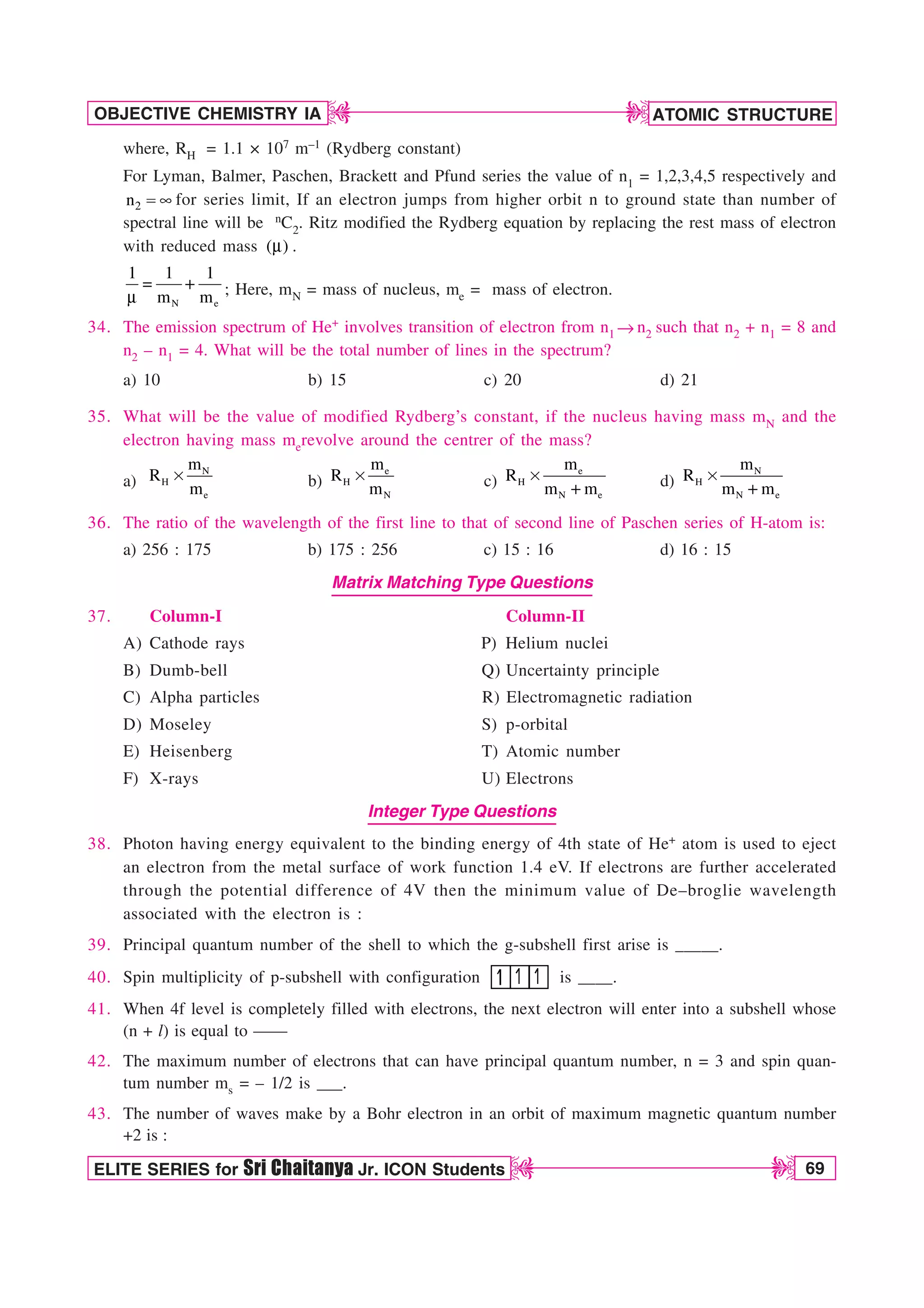 ATOMIC STRUCTURE
69
OBJECTIVE CHEMISTRY IA
ELITE SERIES for Sri Chaitanya Jr. ICON Students
D
D
D
D
where, RH = 1.1 × 107 m–1 (Rydberg constant)
For Lyman, Balmer, Paschen, Brackett and Pfund series the value of n1 = 1,2,3,4,5 respectively and
2
n  d for series limit, If an electron jumps from higher orbit n to ground state than number of
spectral line will be nC2. Ritz modified the Rydberg equation by replacing the rest mass of electron
with reduced mass ( )
N .
N e
1 1 1
m m

N ; Here, mN = mass of nucleus, me = mass of electron.
34. The emission spectrum of He+ involves transition of electron from n1 mn2 such that n2 + n1 = 8 and
n2 – n1 = 4. What will be the total number of lines in the spectrum?
a) 10 b) 15 c) 20 d) 21
35. What will be the value of modified Rydberg’s constant, if the nucleus having mass mN and the
electron having mass merevolve around the centrer of the mass?
a)
N
H
e
m
R
m
s b)
e
H
N
m
R
m
s c)
e
H
N e
m
R
m m
s d)
N
H
N e
m
R
m m
s
36. The ratio of the wavelength of the first line to that of second line of Paschen series of H-atom is:
a) 256 : 175 b) 175 : 256 c) 15 : 16 d) 16 : 15
Matrix Matching Type Questions
37. Column-I Column-II
A) Cathode rays P) Helium nuclei
B) Dumb-bell Q) Uncertainty principle
C) Alpha particles R) Electromagnetic radiation
D) Moseley S) p-orbital
E) Heisenberg T) Atomic number
F) X-rays U) Electrons
Integer Type Questions
38. Photon having energy equivalent to the binding energy of 4th state of He+ atom is used to eject
an electron from the metal surface of work function 1.4 eV. If electrons are further accelerated
through the potential difference of 4V then the minimum value of De–broglie wavelength
associated with the electron is :
39. Principal quantum number of the shell to which the g-subshell first arise is _____.
40. Spin multiplicity of p-subshell with configuration is ____.
41. When 4f level is completely filled with electrons, the next electron will enter into a subshell whose
(n + l) is equal to ——
42. The maximum number of electrons that can have principal quantum number, n = 3 and spin quan-
tum number ms = – 1/2 is ___.
43. The number of waves make by a Bohr electron in an orbit of maximum magnetic quantum number
+2 is :
 