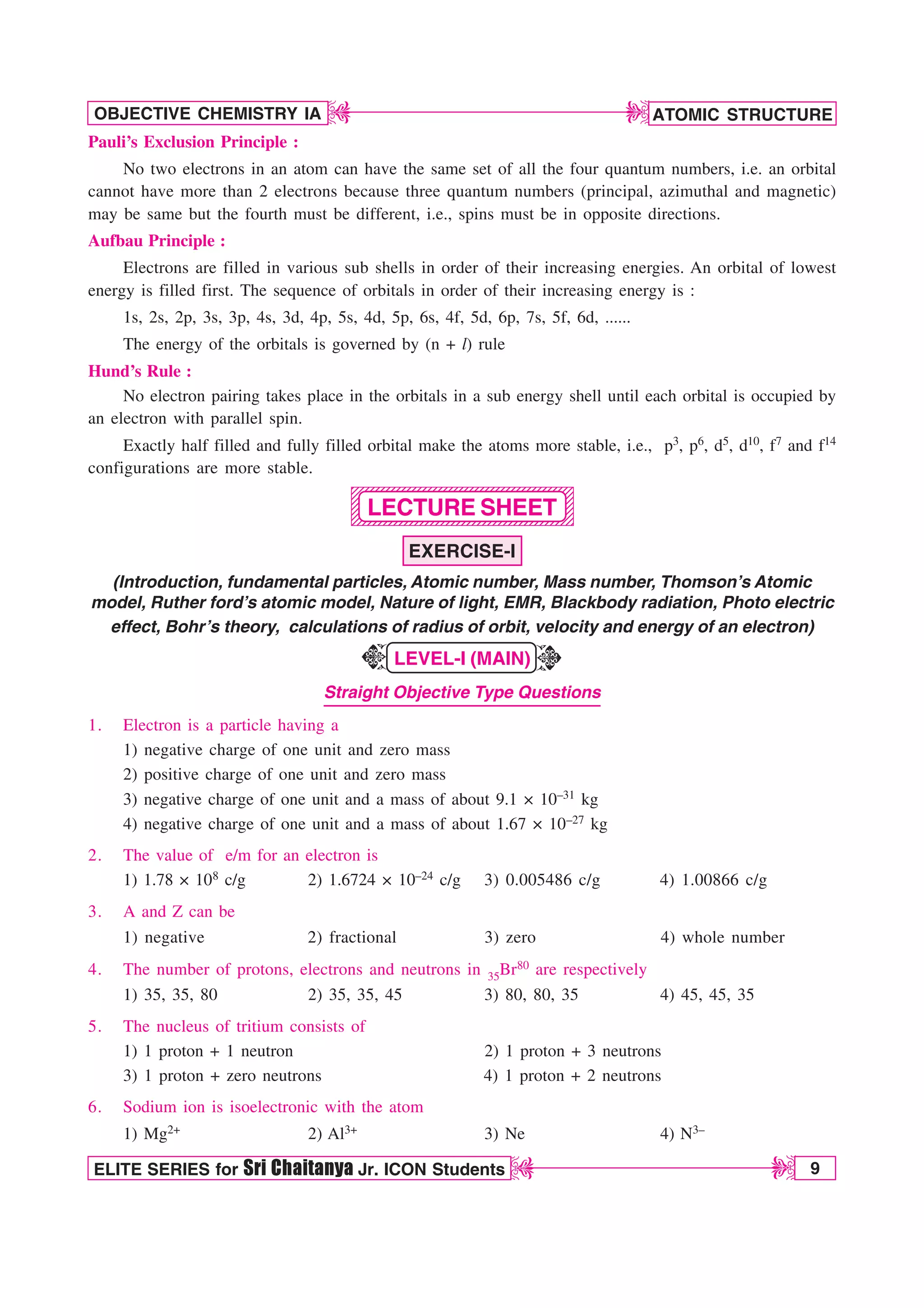 ATOMIC STRUCTURE
9
OBJECTIVE CHEMISTRY IA
ELITE SERIES for Sri Chaitanya Jr. ICON Students
D
D
D
D
1234567890123456789012345678901212345678901
1234567890123456789012345678901212345678901
1234567890123456789012345678901212345678901
1234567890123456789012345678901212345678901
1234567890123456789012345678901212345678901
1234567890123456789012345678901212345678901
1234567890123456789012345678901212345678901
1234567890123456789012345678901212345678901
1234567890123456789012345678901212345678901
Pauli’s Exclusion Principle :
No two electrons in an atom can have the same set of all the four quantum numbers, i.e. an orbital
cannot have more than 2 electrons because three quantum numbers (principal, azimuthal and magnetic)
may be same but the fourth must be different, i.e., spins must be in opposite directions.
Aufbau Principle :
Electrons are filled in various sub shells in order of their increasing energies. An orbital of lowest
energy is filled first. The sequence of orbitals in order of their increasing energy is :
1s, 2s, 2p, 3s, 3p, 4s, 3d, 4p, 5s, 4d, 5p, 6s, 4f, 5d, 6p, 7s, 5f, 6d, ......
The energy of the orbitals is governed by (n + l) rule
Hund’s Rule :
No electron pairing takes place in the orbitals in a sub energy shell until each orbital is occupied by
an electron with parallel spin.
Exactly half filled and fully filled orbital make the atoms more stable, i.e., p3, p6, d5, d10, f7 and f14
configurations are more stable.
LECTURE SHEET
EXERCISE-I
(Introduction, fundamental particles, Atomic number, Mass number, Thomson’s Atomic
model, Ruther ford’s atomic model, Nature of light, EMR, Blackbody radiation, Photo electric
effect, Bohr’s theory, calculations of radius of orbit, velocity and energy of an electron)
LEVEL-I (MAIN)
Straight Objective Type Questions
1. Electron is a particle having a
1) negative charge of one unit and zero mass
2) positive charge of one unit and zero mass
3) negative charge of one unit and a mass of about 9.1 × 10–31 kg
4) negative charge of one unit and a mass of about 1.67 × 10–27 kg
2. The value of e/m for an electron is
1) 1.78 × 108 c/g 2) 1.6724 × 10–24 c/g 3) 0.005486 c/g 4) 1.00866 c/g
3. A and Z can be
1) negative 2) fractional 3) zero 4) whole number
4. The number of protons, electrons and neutrons in 35Br80 are respectively
1) 35, 35, 80 2) 35, 35, 45 3) 80, 80, 35 4) 45, 45, 35
5. The nucleus of tritium consists of
1) 1 proton + 1 neutron 2) 1 proton + 3 neutrons
3) 1 proton + zero neutrons 4) 1 proton + 2 neutrons
6. Sodium ion is isoelectronic with the atom
1) Mg2+ 2) Al3+ 3) Ne 4) N3–
K
K
 