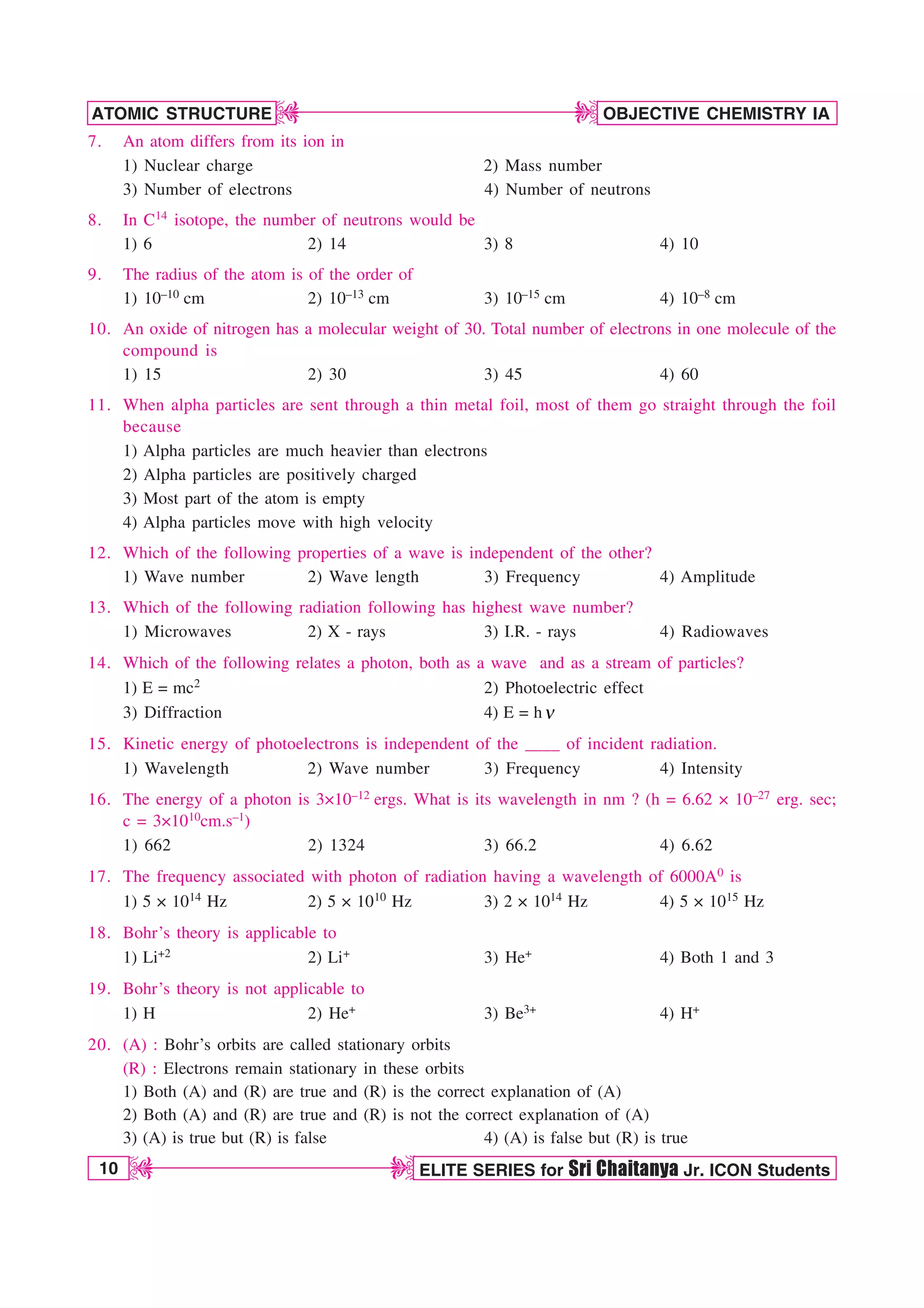 10 ELITE SERIES for Sri Chaitanya Jr. ICON Students
OBJECTIVE CHEMISTRY IA
ATOMIC STRUCTURE
D
D
D
D
7. An atom differs from its ion in
1) Nuclear charge 2) Mass number
3) Number of electrons 4) Number of neutrons
8. In C14 isotope, the number of neutrons would be
1) 6 2) 14 3) 8 4) 10
9. The radius of the atom is of the order of
1) 10–10 cm 2) 10–13 cm 3) 10–15 cm 4) 10–8 cm
10. An oxide of nitrogen has a molecular weight of 30. Total number of electrons in one molecule of the
compound is
1) 15 2) 30 3) 45 4) 60
11. When alpha particles are sent through a thin metal foil, most of them go straight through the foil
because
1) Alpha particles are much heavier than electrons
2) Alpha particles are positively charged
3) Most part of the atom is empty
4) Alpha particles move with high velocity
12. Which of the following properties of a wave is independent of the other?
1) Wave number 2) Wave length 3) Frequency 4) Amplitude
13. Which of the following radiation following has highest wave number?
1) Microwaves 2) X - rays 3) I.R. - rays 4) Radiowaves
14. Which of the following relates a photon, both as a wave and as a stream of particles?
1) E = mc2 2) Photoelectric effect
3) Diffraction 4) E = hO
15. Kinetic energy of photoelectrons is independent of the ____ of incident radiation.
1) Wavelength 2) Wave number 3) Frequency 4) Intensity
16. The energy of a photon is 3×10–12 ergs. What is its wavelength in nm ? (h = 6.62 × 10–27 erg. sec;
c = 3×1010cm.s–1)
1) 662 2) 1324 3) 66.2 4) 6.62
17. The frequency associated with photon of radiation having a wavelength of 6000A0 is
1) 5 × 1014 Hz 2) 5 × 1010 Hz 3) 2 × 1014 Hz 4) 5 × 1015 Hz
18. Bohr’s theory is applicable to
1) Li+2 2) Li+ 3) He+ 4) Both 1 and 3
19. Bohr’s theory is not applicable to
1) H 2) He+ 3) Be3+ 4) H+
20. (A) : Bohr’s orbits are called stationary orbits
(R) : Electrons remain stationary in these orbits
1) Both (A) and (R) are true and (R) is the correct explanation of (A)
2) Both (A) and (R) are true and (R) is not the correct explanation of (A)
3) (A) is true but (R) is false 4) (A) is false but (R) is true
 