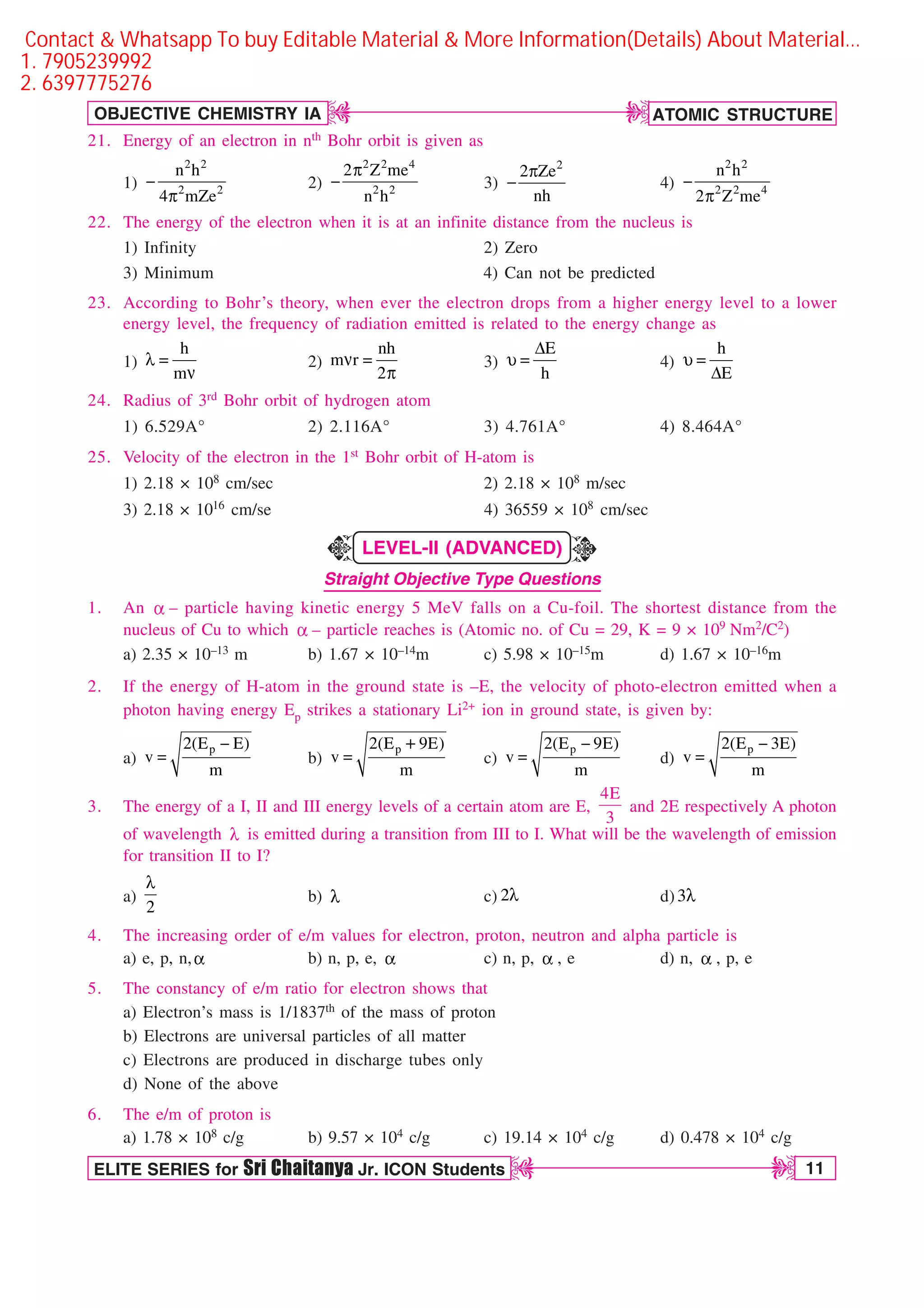 ATOMIC STRUCTURE
11
OBJECTIVE CHEMISTRY IA
ELITE SERIES for Sri Chaitanya Jr. ICON Students
D
D
D
D
21. Energy of an electron in nth Bohr orbit is given as
1)
2 2
2 2
n h
4 mZe

Q
2)
2 2 4
2 2
2 Z me
n h
Q
 3)
2
2 Ze
nh
Q
 4)
2 2
2 2 4
n h
2 Z me

Q
22. The energy of the electron when it is at an infinite distance from the nucleus is
1) Infinity 2) Zero
3) Minimum 4) Can not be predicted
23. According to Bohr’s theory, when ever the electron drops from a higher energy level to a lower
energy level, the frequency of radiation emitted is related to the energy change as
1)
h
m
M 
O
2)
nh
m r
2
O 
Q
3)
E
h
%
V  4)
h
E
V 
%
24. Radius of 3rd Bohr orbit of hydrogen atom
1) 6.529A° 2) 2.116A° 3) 4.761A° 4) 8.464A°
25. Velocity of the electron in the 1st Bohr orbit of H-atom is
1) 2.18 × 108 cm/sec 2) 2.18 × 108 m/sec
3) 2.18 × 1016 cm/se 4) 36559 × 108 cm/sec
LEVEL-II (ADVANCED)
Straight Objective Type Questions
1. An B – particle having kinetic energy 5 MeV falls on a Cu-foil. The shortest distance from the
nucleus of Cu to which B – particle reaches is (Atomic no. of Cu = 29, K = 9 × 109 Nm2/C2)
a) 2.35 × 10–13 m b) 1.67 × 10–14m c) 5.98 × 10–15m d) 1.67 × 10–16m
2. If the energy of H-atom in the ground state is –E, the velocity of photo-electron emitted when a
photon having energy Ep strikes a stationary Li2+ ion in ground state, is given by:
a)
p
2(E E)
v
m

 b)
p
2(E 9E)
v
m
 c)
p
2(E 9E)
v
m

 d)
p
2(E 3E)
v
m


3. The energy of a I, II and III energy levels of a certain atom are E,
4E
3
and 2E respectively A photon
of wavelength M is emitted during a transition from III to I. What will be the wavelength of emission
for transition II to I?
a)
2
M
b) M c) 2M d) 3M
4. The increasing order of e/m values for electron, proton, neutron and alpha particle is
a) e, p, n,B b) n, p, e, B c) n, p, B , e d) n, B , p, e
5. The constancy of e/m ratio for electron shows that
a) Electron’s mass is 1/1837th of the mass of proton
b) Electrons are universal particles of all matter
c) Electrons are produced in discharge tubes only
d) None of the above
6. The e/m of proton is
a) 1.78 × 108 c/g b) 9.57 × 104 c/g c) 19.14 × 104 c/g d) 0.478 × 104 c/g
K
K
Contact  Whatsapp To buy Editable Material  More Information(Details) About Material…
1. 7905239992
2. 6397775276
 