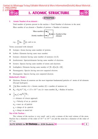ATOMIC STRUCTURE
3
OBJECTIVE CHEMISTRY IA
ELITE SERIES for Sri Chaitanya Jr. ICON Students
D
D
D
D
1. ATOMIC STRUCTURE
h
h
h
h
SYNOPSIS
I. Atomic Number of an element :
Total number of protons present in the nucleus = Total Number of electrons in the atom
Mass number of an element = Number of protons + Number of neutrons
X
A
Z
Mass number
Atomic number
Symbol of the
element
e.g.,
23
Na
11
, 35
Cl
17
and so on.
Terms associated with element
v Isotopes: Atoms having same number of protons.
v Isobars: Elements having same mass number.
v Isotones: elements having same number of neutrons (A–Z).
v Isoelectronic: Species/elements having same number of electrons.
v Isosters: Species having same number of atoms and electrons.
v Isodiaphers: Elements having same number of N Z
 or A 2Z
 .
v Paramagnetic: Species having non-zero unpaired electron.
v Diamagnetic: Species having zero unpaired electron.
Rutherford’s Model :
v Electrons, Protons  neutrons are the most important fundamental particles of atoms of all elements
(Except hydrogen).
v A
Z X, Mass number (A) = Atomic number (Z) + number of neutrons (n)
v RN = R0(A)1/3, R0 = 1.33 × 10–13 cm; A = mass number, RN = Radius of nucleus
v 2 1 2
a a
q q
1
m v K ;
2 r
s

r = distance of closest approach
vB  Velocity of an B particle
ma = mass Bof particle
q1 = charge of Bparticle
q2 = charge on metal foil
Size of the Nucleus :
The volume of the nucleus is very small and is only a minute of the total volume of the atom.
Nucleus has a diameter of the order of 10–12 to 10–13 cm and the atom has a diameter of the order of
10–8 cm.
Contact  Whatsapp To buy Editable Material  More Information(Details) About Material…
1. 7905239992
2. 6397775276
 