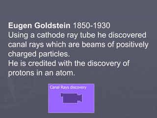Eugen Goldstein 1850-1930
Using a cathode ray tube he discovered
canal rays which are beams of positively
charged particles.
He is credited with the discovery of
protons in an atom.
Canal Rays discovery
 