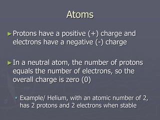 Atoms
►Protons have a positive (+) charge and
electrons have a negative (-) charge
►In a neutral atom, the number of protons
equals the number of electrons, so the
overall charge is zero (0)
 Example/ Helium, with an atomic number of 2,
has 2 protons and 2 electrons when stable
 