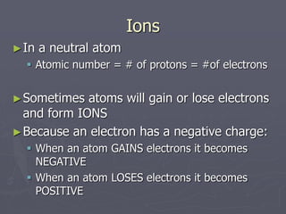 Ions
►In a neutral atom
 Atomic number = # of protons = #of electrons
►Sometimes atoms will gain or lose electrons
and form IONS
►Because an electron has a negative charge:
 When an atom GAINS electrons it becomes
NEGATIVE
 When an atom LOSES electrons it becomes
POSITIVE
 