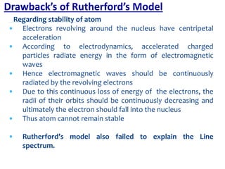 Regarding stability of atom
• Electrons revolving around the nucleus have centripetal
acceleration
• According to electrodynamics, accelerated charged
particles radiate energy in the form of electromagnetic
waves
• Hence electromagnetic waves should be continuously
radiated by the revolving electrons
• Due to this continuous loss of energy of the electrons, the
radii of their orbits should be continuously decreasing and
ultimately the electron should fall into the nucleus
• Thus atom cannot remain stable
• Rutherford’s model also failed to explain the Line
spectrum.
Drawback’s of Rutherford’s Model
 