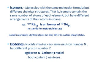  Isomers - Molecules with the same molecular formula but
different chemical structures. That is, isomers contain the
same number of atoms of each element, but have different
arrangements of their atoms in space.
eg: 131mXe54 is an isomer of 131 Xe54
m stands for meta-stable state
isomers represents identical atoms but they differ in nuclear energy states.
 Isotones -Nuclides having very same neutron number N ,
but different proton number Z.
eg:boron-12 Carbon-13 nuclei
both contain 7 neutrons
 