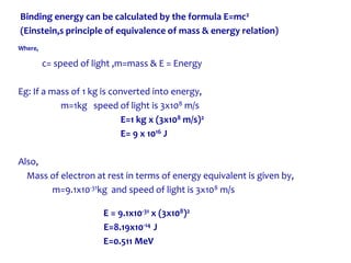 Binding energy can be calculated by the formula E=mc2
(Einstein,s principle of equivalence of mass & energy relation)
Where,
c= speed of light ,m=mass & E = Energy
Eg: If a mass of 1 kg is converted into energy,
m=1kg speed of light is 3x108 m/s
E=1 kg x (3x108 m/s)2
E= 9 x 1016 J
Also,
Mass of electron at rest in terms of energy equivalent is given by,
m=9.1x10-31kg and speed of light is 3x108 m/s
E = 9.1x10-31 x (3x108)2
E=8.19x10-14 J
E=0.511 MeV
 