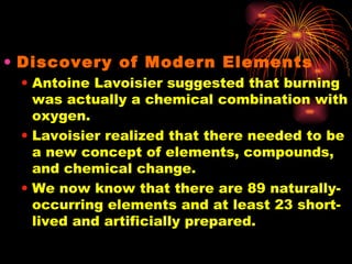 Discovery of Modern Elements Antoine Lavoisier suggested that burning was actually a chemical combination with oxygen. Lavoisier realized that there needed to be a new concept of elements, compounds, and chemical change. We now know that there are 89 naturally-occurring elements and at least 23 short-lived and artificially prepared. 