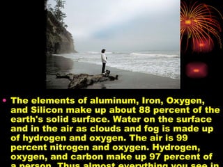 The elements of aluminum, Iron, Oxygen, and Silicon make up about 88 percent of the earth's solid surface. Water on the surface and in the air as clouds and fog is made up of hydrogen and oxygen. The air is 99 percent nitrogen and oxygen. Hydrogen, oxygen, and carbon make up 97 percent of a person. Thus almost everything you see in this picture us made up of just six elements.  