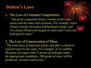 Dalton’s Laws The Law of Constant Composition: “ Any given compound always consists of the same  atoms and the same ratio of atoms. For example, water  always consists of oxygen and hydrogen atoms, and  it is always 89 percent oxygen by mass and 11 percent  hydrogen by mass” 2. The Law of Conservation of Mass: “ The total mass of materials before and after a chemical  reaction must be the same. For example, if we combine  89 grams of oxygen with 11 grams of hydrogen under  the appropriate conditions, 100 grams of water will be  produced—no more and no less.” 