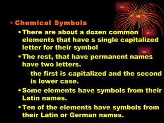Chemical Symbols There are about a dozen common elements that have s single capitalized letter for their symbol The rest, that have permanent names have two letters. the first is capitalized and the second is lower case. Some elements have symbols from their Latin names. Ten of the elements have symbols from their Latin or German names. 