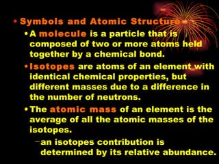 Symbols and Atomic Structure A  molecule  is a particle that is composed of two or more atoms held together by a chemical bond. Isotopes  are atoms of an element with identical chemical properties, but different masses due to a difference in the number of neutrons. The  atomic mass  of an element is the average of all the atomic masses of the isotopes. an isotopes contribution is determined by its relative abundance. 
