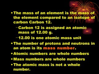 The mass of an element is the mass of the element compared to an isotope of carbon Carbon 12. Carbon 12 is assigned an atomic mass of 12.00 g. 12.00 is one atomic mass unit The number of protons and neutrons in an atom is its  mass number . Atomic numbers are whole numbers Mass numbers are whole numbers The atomic mass is not a whole number. 