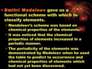 Dmitri Medeleev  gave us a functional scheme with which to classify elements. Mendeleev’s scheme was based on chemical properties of the elements. It was noticed that the chemical properties of elements increased in a periodic manner. The periodicity of the elements was demonstrated by Medeleev when he used the table to predict to occurrence and chemical properties of elements which had not yet been discovered. 