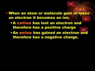 When an atom or molecule gain or loses an electron it becomes an ion. A  cation  has lost an electron and therefore has a positive charge An  anion  has gained an electron and therefore has a negative charge. 