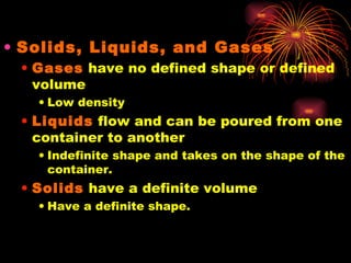 Solids, Liquids, and Gases Gases  have no defined shape or defined volume Low density Liquids  flow and can be poured from one container to another Indefinite shape and takes on the shape of the container. Solids  have a definite volume Have a definite shape. 