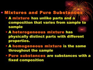 Mixtures and Pure Substances A  mixture   has unlike parts and a composition that varies from sample to sample A  heterogeneous mixture  has physically distinct parts with different properties. A  homogeneous mixture  is the same throughout the sample Pure substances  are substances with a fixed composition 