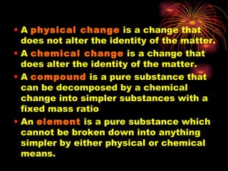 A  physical change  is a change that does not alter the identity of the matter. A  chemical change  is a change that does alter the identity of the matter. A  compound  is a pure substance that can be decomposed by a chemical change into simpler substances with a fixed mass ratio An  element  is a pure substance which cannot be broken down into anything simpler by either physical or chemical means. 