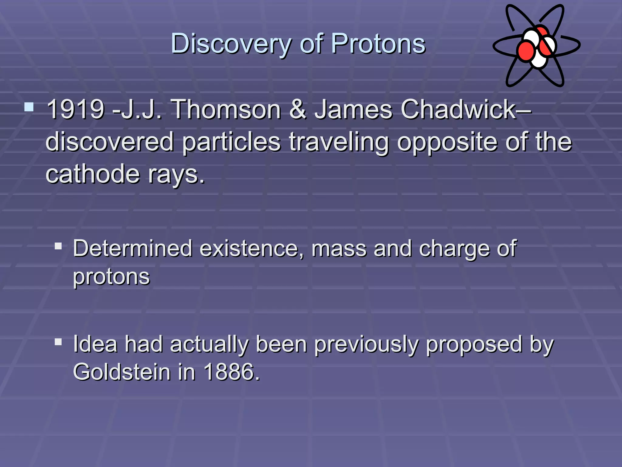 Discovery of Protons 1919 -J.J. Thomson & James Chadwick– discovered particles traveling opposite of the cathode rays. Determined existence, mass and charge of protons Idea had actually been previously proposed by Goldstein in 1886. 