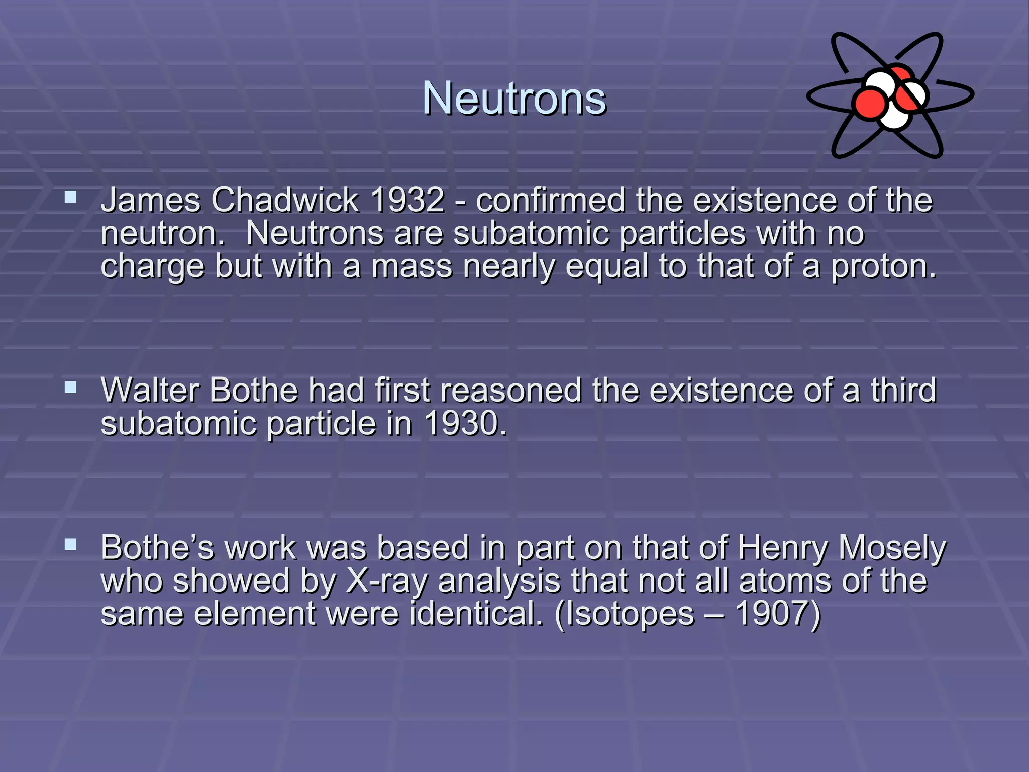 Neutrons James Chadwick 1932 - confirmed the existence of the neutron.  Neutrons are subatomic particles with no charge but with a mass nearly equal to that of a proton. Walter Bothe had first reasoned the existence of a third subatomic particle in 1930. Bothe’s work was based in part on that of Henry Mosely who showed by X-ray analysis that not all atoms of the same element were identical. (Isotopes – 1907) 
