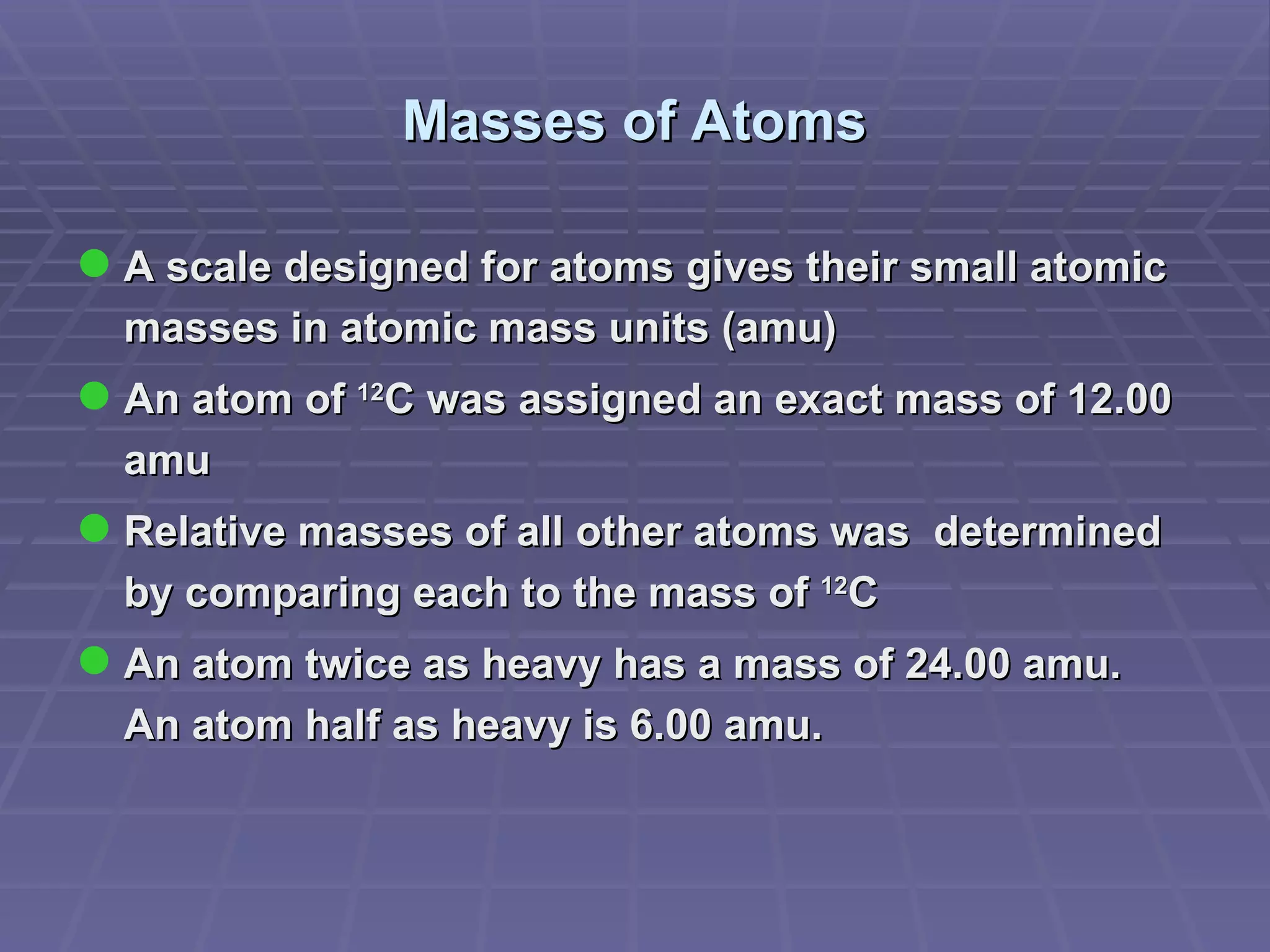 Masses of Atoms A scale designed for atoms gives their small atomic masses in atomic mass units (amu) An atom of  12 C was assigned an exact mass of 12.00 amu Relative masses of all other atoms was  determined by comparing each to the mass of  12 C  An atom twice as heavy has a mass of 24.00 amu.  An atom half as heavy is 6.00 amu. 