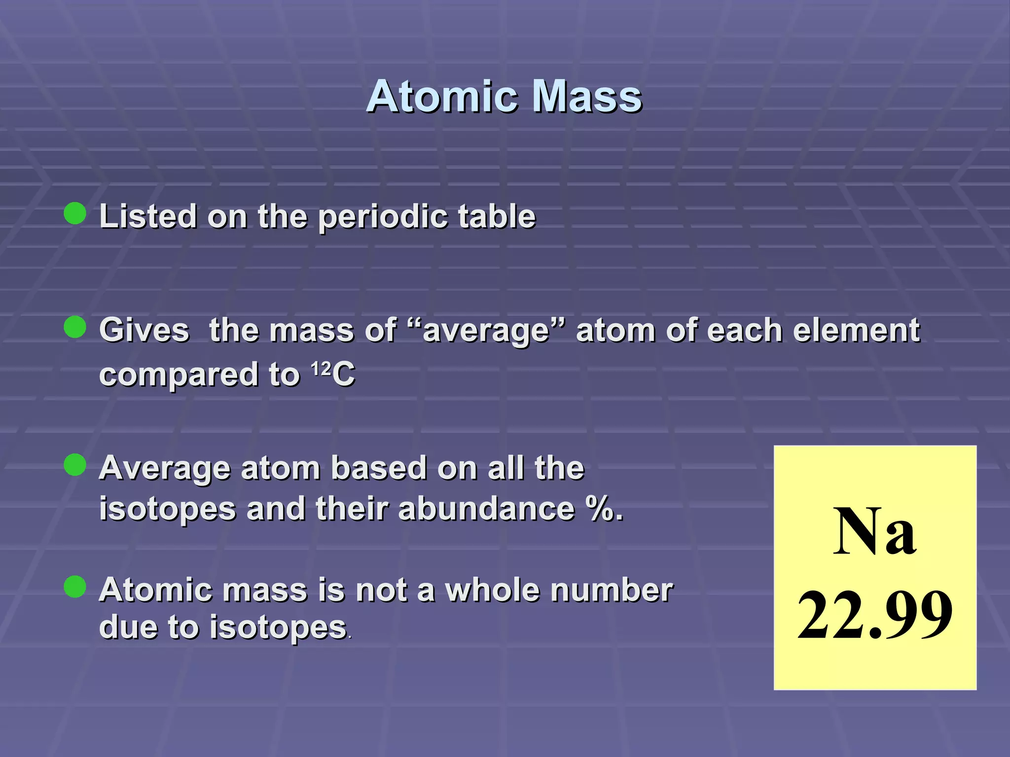 Atomic Mass Listed on the periodic table Gives  the mass of “average” atom of each element compared to  12 C  Average atom based on all the  isotopes and their abundance %. Atomic mass is not a whole number  due   to   isotopes . Na 22.99 