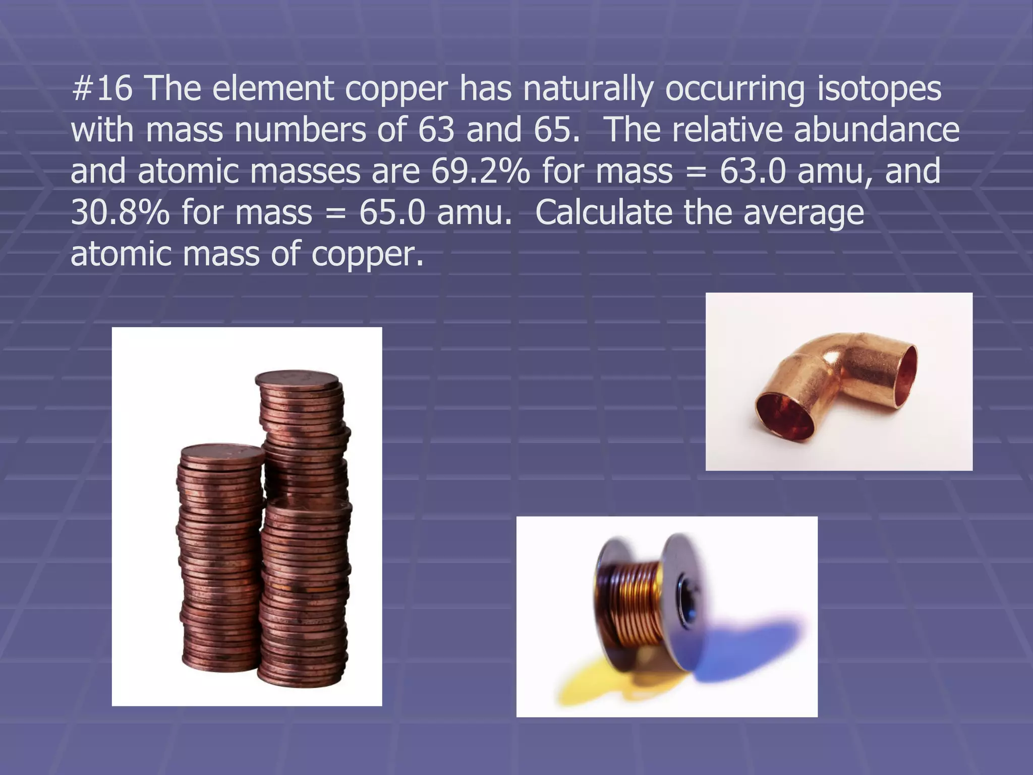 #16 The element copper has naturally occurring isotopes with mass numbers of 63 and 65.  The relative abundance and atomic masses are 69.2% for mass = 63.0 amu, and 30.8% for mass = 65.0 amu.  Calculate the average atomic mass of copper. 