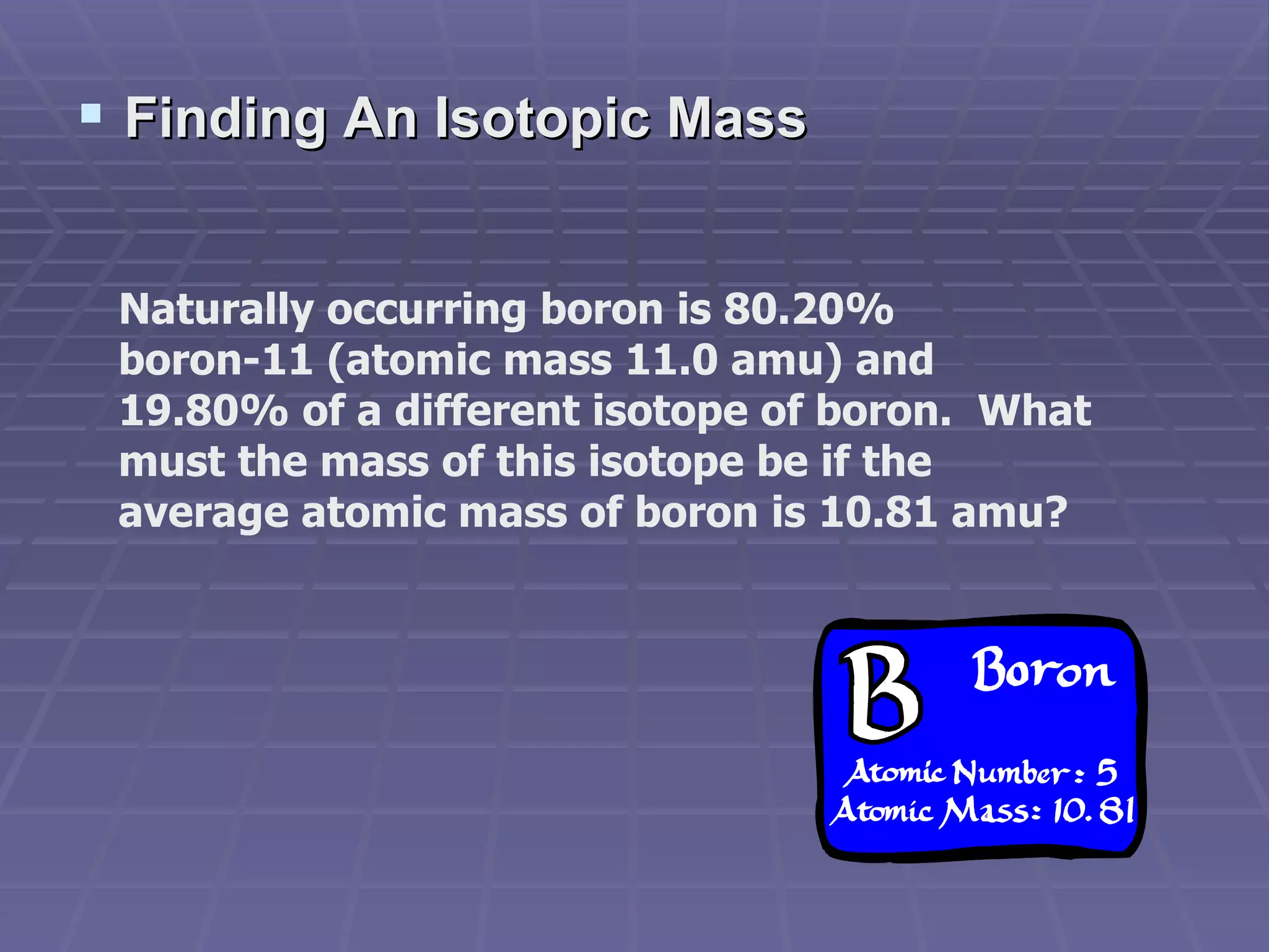 Finding An Isotopic Mass Naturally occurring boron is 80.20% boron-11 (atomic mass 11.0 amu) and 19.80% of a different isotope of boron.  What must the mass of this isotope be if the average atomic mass of boron is 10.81 amu? 