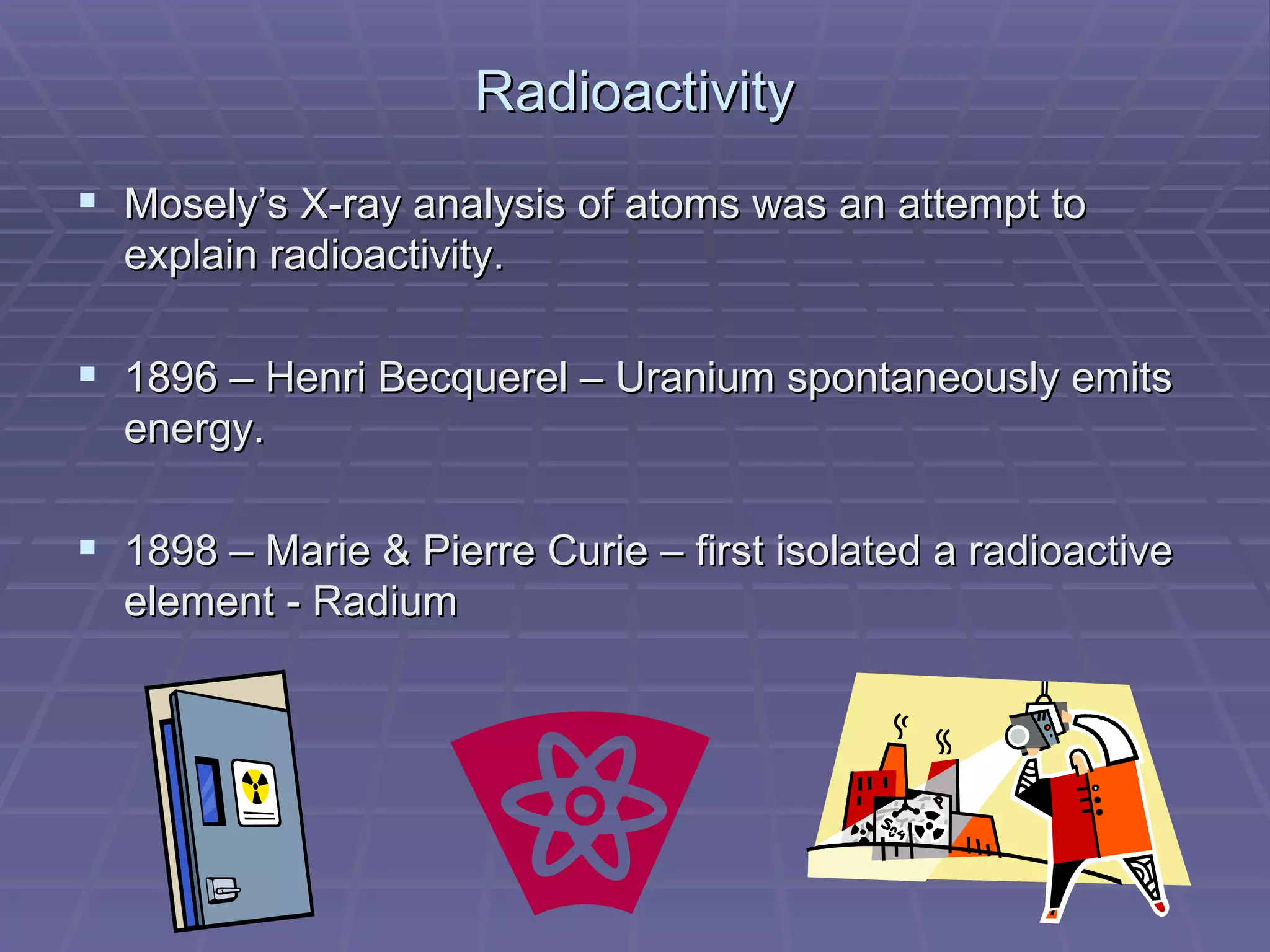 Radioactivity Mosely’s X-ray analysis of atoms was an attempt to explain radioactivity. 1896 – Henri Becquerel – Uranium spontaneously emits energy. 1898 – Marie & Pierre Curie – first isolated a radioactive element - Radium 