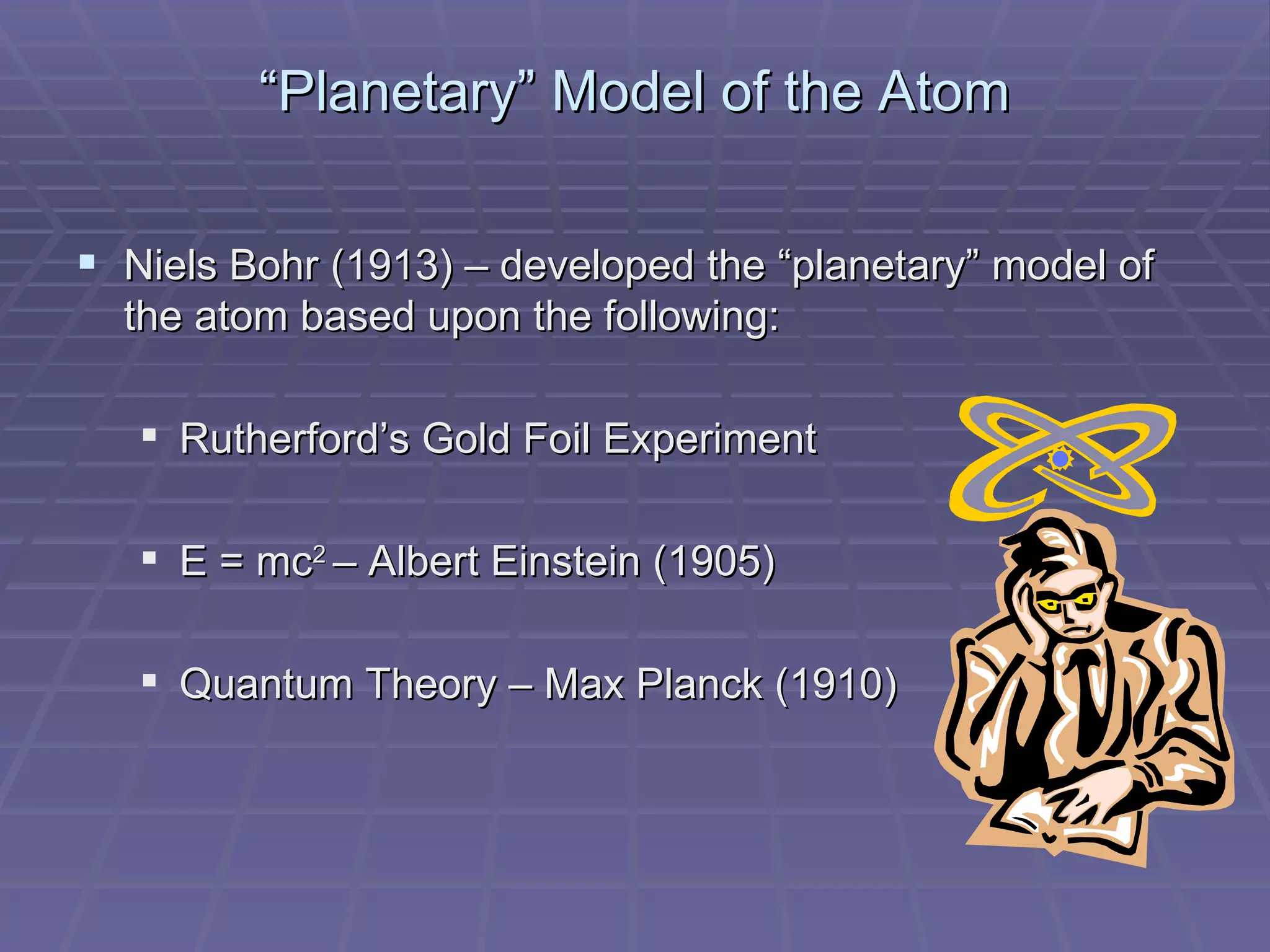 “ Planetary” Model of the Atom Niels Bohr (1913) – developed the “planetary” model of the atom based upon the following:  Rutherford’s Gold Foil Experiment E = mc 2  – Albert Einstein (1905) Quantum Theory – Max Planck (1910) 