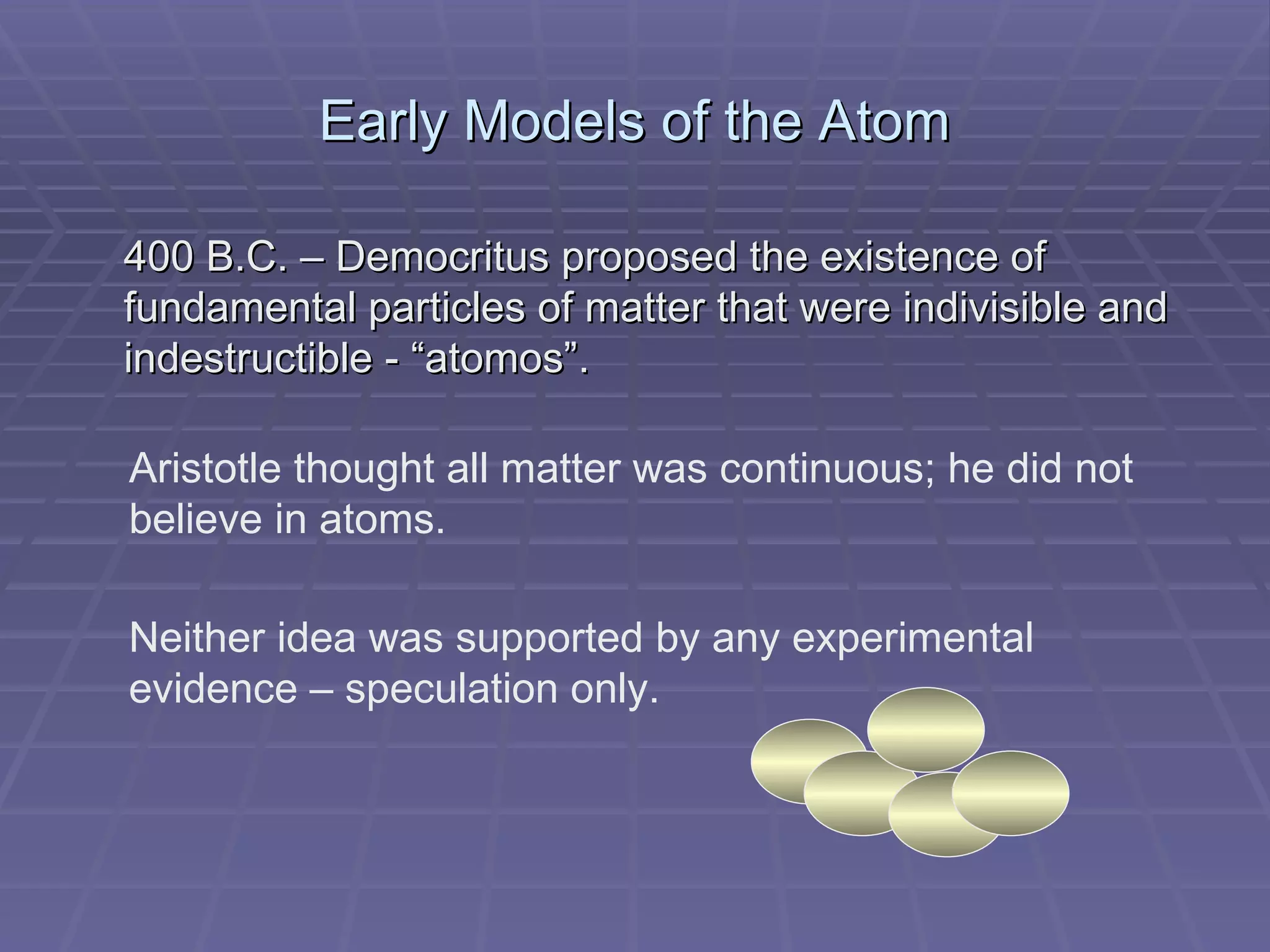 Early Models of the Atom 400 B.C. – Democritus proposed the existence of fundamental particles of matter that were indivisible and indestructible - “atomos”. Aristotle thought all matter was continuous; he did not believe in atoms. Neither idea was supported by any experimental evidence – speculation only. 