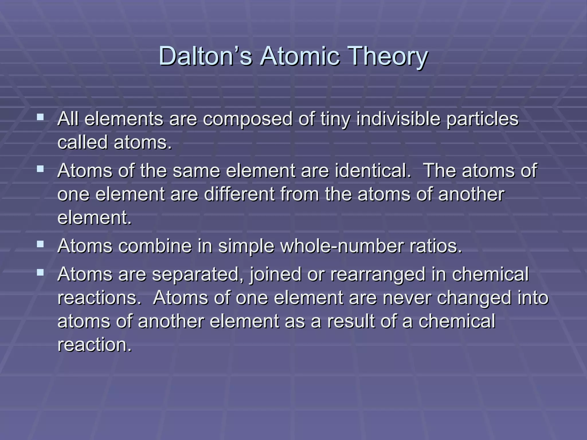 Dalton’s Atomic Theory All elements are composed of tiny indivisible particles called atoms. Atoms of the same element are identical.  The atoms of one element are different from the atoms of another element. Atoms combine in simple whole-number ratios. Atoms are separated, joined or rearranged in chemical reactions.  Atoms of one element are never changed into atoms of another element as a result of a chemical reaction. 