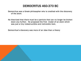 DEMOCRITUS 460-370 BC Democritus was a Greek philosopher who is credited with the discovery of the atom.  He theorized that there must be a particle that can no longer be broken down any further.  He proposed the first  model of an atom which was just a tiny indestructible and indivisible item.  Democritus’s discovery was more of an idea than a theory  