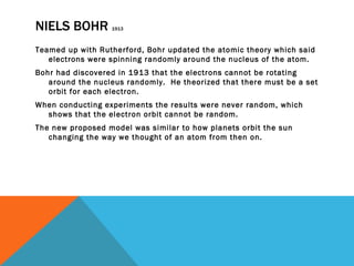 NIELS BOHR  1913 Teamed up with Rutherford, Bohr updated the atomic theory which said electrons were spinning randomly around the nucleus of the atom.  Bohr had discovered in 1913 that the electrons cannot be rotating around the nucleus randomly.  He theorized that there must be a set orbit for each electron. When conducting experiments the results were never random, which shows that the electron orbit cannot be random. The new proposed model was similar to how planets orbit the sun changing the way we thought of an atom from then on. 