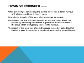 ERWIN SCHRODINGER  1926-1961 When Schrodinger came along the atomic model was a dense nucleus with electrons orbiting it in set routes. Schrodinger thought of the ways electrons move as a wave. He believed that the electrons created an electron cloud where the probability of finding an electron is greater in the denser areas if the cloud which are typically closer to the nucleus. The model of the atom was changed because instead of set orbits that electrons were displayed as a cloud and were moving incredibly fast. 