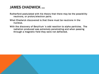 JAMES CHADWICK  1932 Rutherford postulated with his theory that there may be the possibility neutrons, or proton/electron pairs.  What Chadwick discovered is that there must be neutrons in the nucleus. With the discovery of Beryllium ‘s odd reaction to alpha particles.  The radiation produced was extremely penetrating and when passing through a magnetic field they were not deflected.  