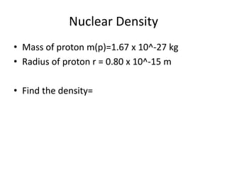 Nuclear Density
• Mass of proton m(p)=1.67 x 10^-27 kg
• Radius of proton r = 0.80 x 10^-15 m

• Find the density=
 