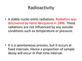 Radioactivity

• A stable nuclei emits radiations. Radiation was
  discovered by Henri Becquerel in 1896. These
  radiations are not influenced by any outside
  conditions such as temperature or pressure.


• It is a spontaneous process, but it occurs at
  fixed intervals. Hence a proportion of sample
  decay will occur in that time interval.
 